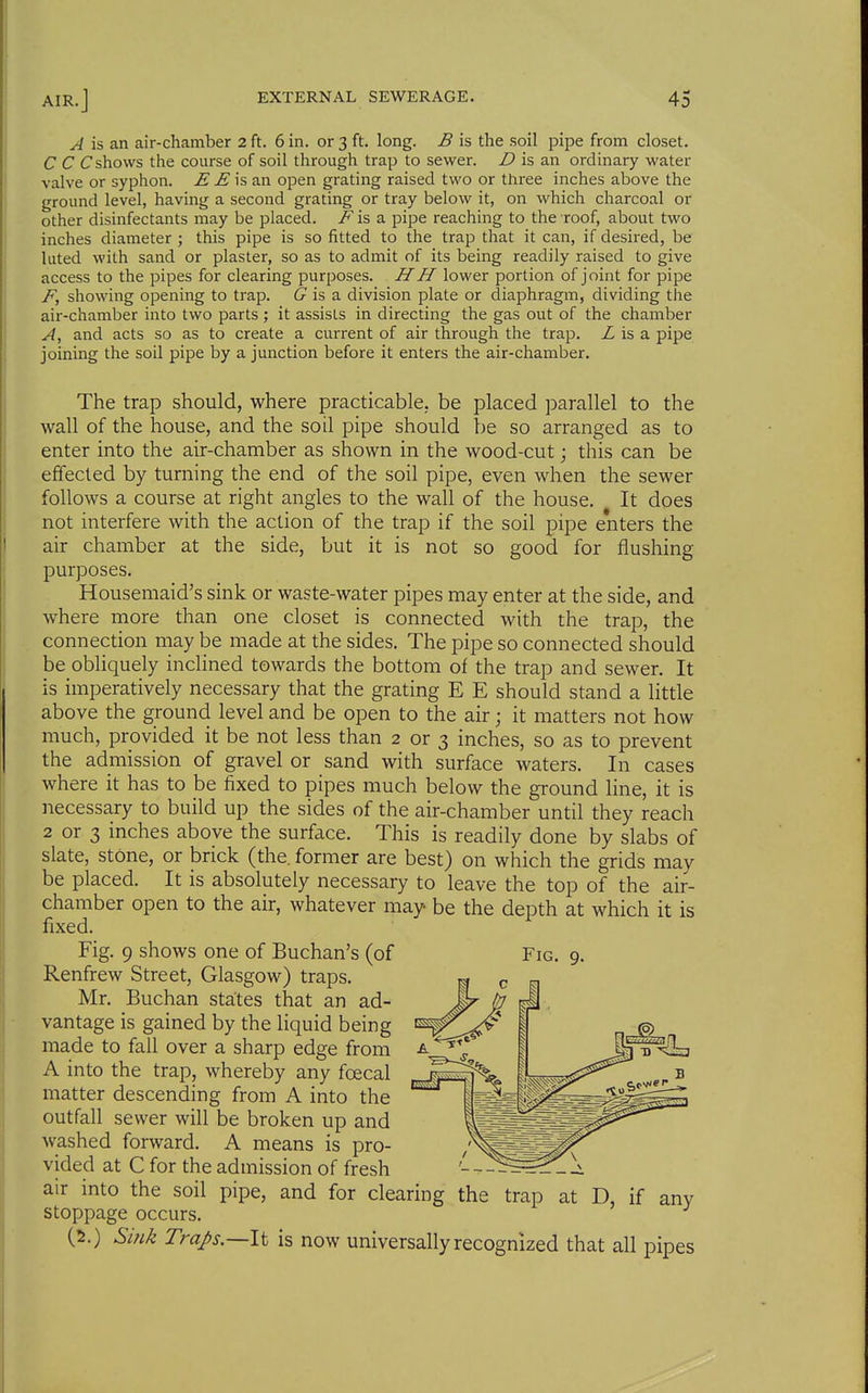 A is an air-chamber 2 ft. 6 in. or 3 ft. long. £ is the soil pipe from closet. C C Cshovvs the course of soil through trap to sewer. D is an ordinary water valve or syphon. E E is an open grating raised two or three inches above the ground level, having a second grating or tray below it, on which charcoal or other disinfectants may be placed. ^ is a pipe reaching to the roof, about two inches diameter ; this pipe is so fitted to the trap that it can, if desired, be luted with sand or plaster, so as to admit of its being readily raised to give access to the pipes for clearing purposes. H H lower portion of joint for pipe F, showing opening to trap. (7 is a division plate or diaphragm, dividing the air-chamber into two parts ; it assists in directing the gas out of the chamber A, and acts so as to create a current of air through the trap. Z is a pipe joining the soil pipe by a junction before it enters the air-chamber. The trap should, where practicable, be placed parallel to the wall of the house, and the soil pipe should l)e so arranged as to enter into the air-chamber as shown in the wood-cut; this can be effected by turning the end of the soil pipe, even when the sewer follows a course at right angles to the wall of the house. It does not interfere with the action of the trap if the soil pipe enters the air chamber at the side, but it is not so good for flushing purposes. Housemaid's sink or waste-water pipes may enter at the side, and where more than one closet is connected with the trap, the connection may be made at the sides. The pipe so connected should be obliquely inclined towards the bottom of the trap and sewer. It is imperatively necessary that the grating E E should stand a little above the ground level and be open to the air; it matters not how much, provided it be not less than 2 or 3 inches, so as to prevent the admission of gravel or sand with surface waters. In cases where it has to be fixed to pipes much below the ground line, it is necessary to build up the sides of the air-chamber until they reach 2 or 3 inches above the surface. This is readily done by slabs of slate, stone, or brick (the. former are best) on which the grids may be placed. It is absolutely necessary to leave the top of the air- chamber open to the air, whatever may be the depth at which it is fixed. Fig. 9 shows one of Buchan's (of Renfrew Street, Glasgow) traps. Mr. Buchan states that an ad- vantage is gained by the liquid being made to fall over a sharp edge from A into the trap, whereby any foecal matter descending from A into the outfall sewer will be broken up and washed forward. A means is pro- vided at C for the admission of fresh air into the soil pipe, and for clearing the trap at D, if any stoppage occurs. (2.) Sink Traps.—\i is now universally recognized that all pipes Fig. 9.
