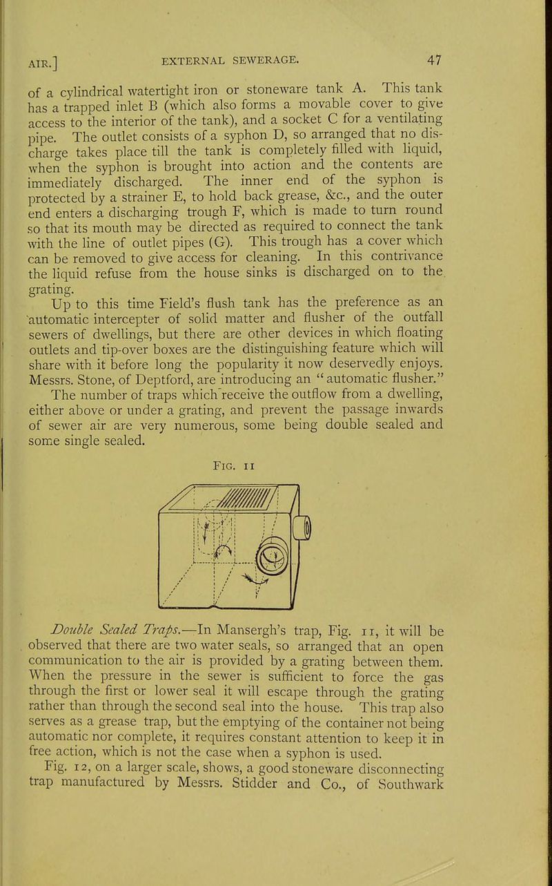 of a cylindrical watertight iron or stoneware tank A. This tank has a trapped inlet B (which also forms a movable cover to give access to the interior of the tank), and a socket C for a ventilating pipe. The outlet consists of a syphon D, so arranged that no dis- charge takes place till the tank is completely filled with liquid, when the syphon is brought into action and the contents are immediately discharged. The inner end of the syphon is protected by a strainer E, to hold back grease, &c., and the outer end enters a discharging trough F, which is made to turn round so that its mouth may be directed as required to connect the tank with the line of outlet pipes (G). This trough has a cover which can be removed to give access for cleaning. In this contrivance the liquid refuse from the house sinks is discharged on to the. grating. Up to this time Field's flush tank has the preference as an 'automatic intercepter of solid matter and flusher of the outfall sewers of dwellings, but there are other devices in which floating outlets and tip-over boxes are the distinguishing feature which will share with it before long the popularity it now deservedly enjoys. Messrs. Stone, of Deptford, are introducing an  automatic flusher. The number of traps which'receive the outflow from a dwelling, either above or under a grating, and prevent the passage inwards of sewer air are very numerous, some being double sealed and some single sealed. Fig. II Double Sealed Traps.—In Mansergh's trap, Fig. 11, it will be observed that there are two water seals, so arranged that an open communication to the air is provided by a grating between them. When the pressure in the sewer is sufificient to force the gas through the first or lower seal it will escape through the grating rather than through the second seal into the house. This trap also serves as a grease trap, but the emptying of the container not being automatic nor complete, it requires constant attention to keep it in free action, which is not the case when a syphon is used. Fig. 12, on a larger scale, shows, a good stoneware disconnecting trap manufactured by Messrs. Stidder and Co., of Southwark