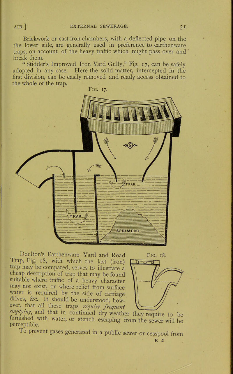 Brickwork or cast-iron chambers, with a deflected pipe on the the lower side, are generally used in preference to earthenware traps, on account of the heavy traffic which might pass over and break them. Stidder's Improved Iron Yard Gully, Fig. 17, can be safely adopted in any case. Here the solid matter, intercepted in the first division, can be easily removed and ready access obtained to the whole of the trap. Fig. 17. Doulton's Earthenware Yard and Road Fig. 18. Trap, Fig. 18, with which the last (iron) trap may be compared, serves to illustrate a cheap description of trap that may be found suitable where traffic of a heavy character may not exist, or where relief from surface water is required by the side of carriage drives, &c. It should be understood, how- ever, that all these traps require frequent emptying, and that in continued dry weather they require to be furnished with water, or stench escaping from the sewer will be perceptible. To prevent gases generated in a public sewer or cesspool from E 2