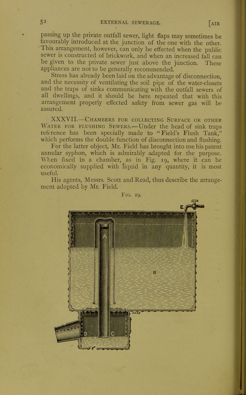 passing up the private outfall sewer, light flaps may sometimes be lavourably introduced at the junction of the one with the other. • This arrangement, however, can only be effected when the public sewer is constructed of brickwork, and when an increased fall can be given to the private sewer just above the junction. These appliances are not to be generally recommended. Stress has already been laid on the advantage of disconnection, and the necessity of ventilating the soil pipe of the water-closets and the traps of sinks communicating with the outfall sewers of all dwellings, and it should be here repeated that with this arrangement properly effected safety from sewer gas will be assured. XXXVII.—Chambers for collecting Surface or other Water for flushing Sewers.—Under the head of sink traps reference has been specially made to ''Field's Flush Tank, which performs the double function of disconnection and flushing. For the latter object, Mr. Field has brought into use his patent annular syphon, which is admirably adapted for the purpose. When fixed in a chamber, as in Fig. 19, where it can be economically supplied with liquid in any quantity, it is most useful. His agents, Messrs. Scott and Read, thus describe the arrange- ment adopted by Mr. Field. Fig. 19. t