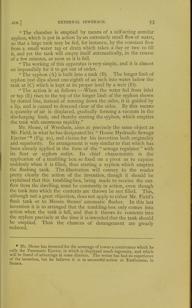 The chamber is emptied by means of a self-acting annular syphon, which is put in action by an extremely small flow of water, so that a large tank may be fed, for instance, by the constant flow from a small water tap or drain which takes a day or two to fill it, and yet the tank will empty itself automatically, in the course of a few minutes, as soon as it is full. The working of this apparatus is very simple, and it is almost an impossibily for it to get out of order, The syphon (A) is built into a tank (B). The longer limb of syphon just dips about one-eighth of an inch into water below the tank at (C) which is kept at its proper level by a weir (D). The action is as follows :—When the water fed from inlet or tap (E) rises to the top of the longer limb of the syphon shown by dotted Hne, instead of running down the sides, it is guided by a lip, and is caused to descend clear of the sides. By this means ~a quantity of air is displaced, gradually forming a vacuum in the discharging limb, and thereby starting the syphon, which empties the tank with enormous rapidity. Mr. Shone, of Wrexham, aims at precisely the same object as Mr. Field, in what he has designated his House Hydraulic Sewage Ejector* (Fig. 20), and claims for his invention both originality and superiority. Its arrangement is very similar to that which has been already applied in the form of the sewage regulator with its float or syphon outlet. Its chief characteristic is the application of a tumbhng box so fixed, on a pivot as to capsize suddenly when it is filled, thus starting a syphon which empties the flushing tank. The illustration will convey to the reader pretty clearly the action of the invention, though it should be explained that this tumbling-box, being made to receive the out- flow from the dwelling, must be constantly in action, even though the tank into which the contents are thrown be not filled. This, although not a great objection, does not apply to either Mr, Field's flush tank or to Messrs. Stones' automatic flusher. In this last ' invention it is so arranged that the tumbling-box only comes into action when the tank is full, and that it throws its contents into I the syphon precisely at the time it is intended that the tank should be emptied. Thus the chances of derangement are greatly reduced. * Mr, Shone has invented for the sewerage of towns a contrivance which he calls the Pneumatic Ejector, in which is displayed much ingenuity, and which will be found of advantage in some districts. The writer has had no experience of the invention, but he believes it is in successful action at Eastbourne, in Sussex. I I