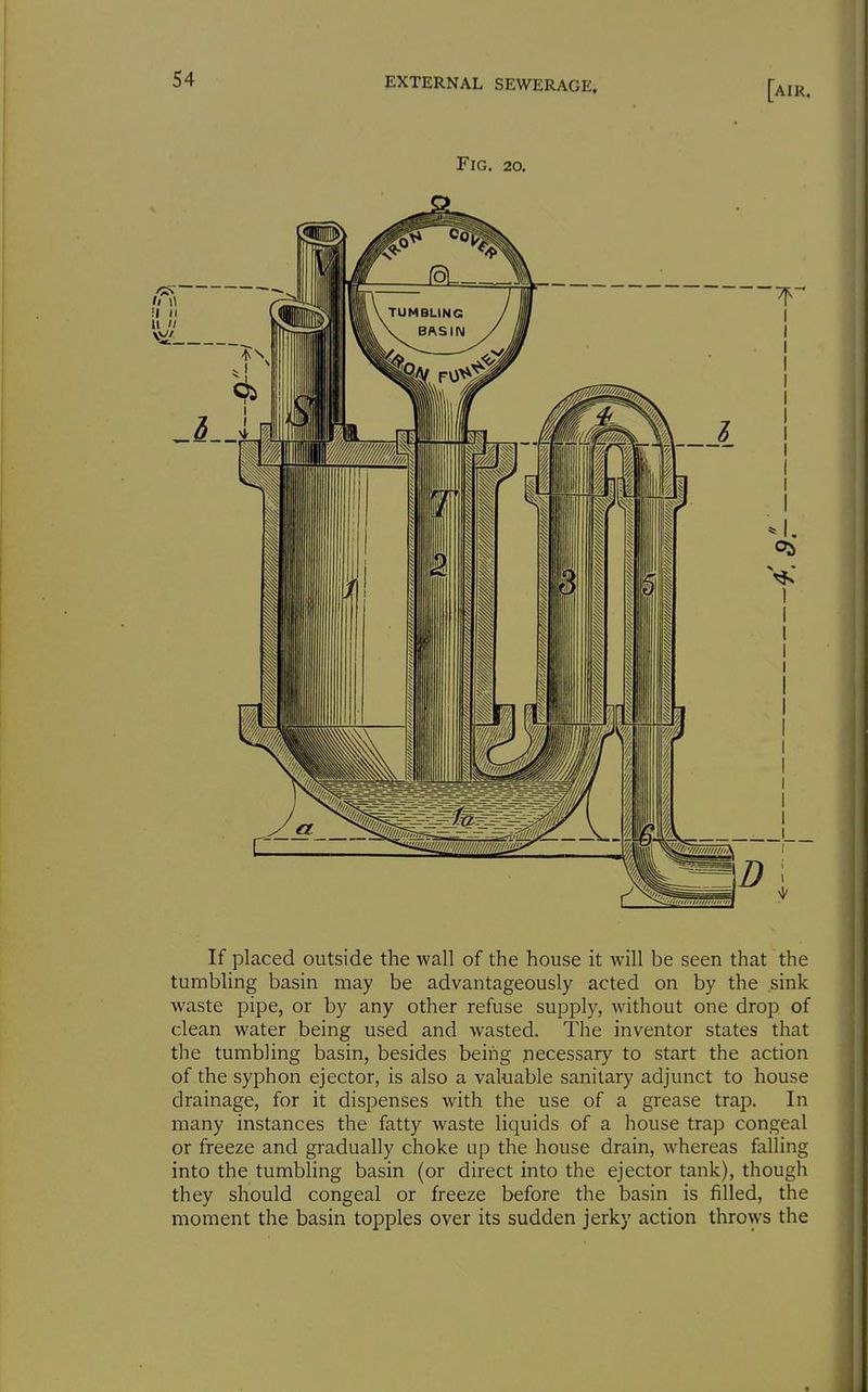 Fig. 20. If placed outside the wall of the house it will be seen that the tumbling basin may be advantageously acted on by the sink waste pipe, or by any other refuse supply, without one drop of clean water being used and wasted. The inventor states that the tumbling basin, besides being necessary to start the action of the syphon ejector, is also a valuable sanitary adjunct to house drainage, for it dispenses with the use of a grease trap. In many instances the fatty waste liquids of a house trap congeal or freeze and gradually choke up the house drain, whereas falling into the tumbling basin (or direct into the ejector tank), though they should congeal or freeze before the basin is filled, the moment the basin topples over its sudden jerky action throws the