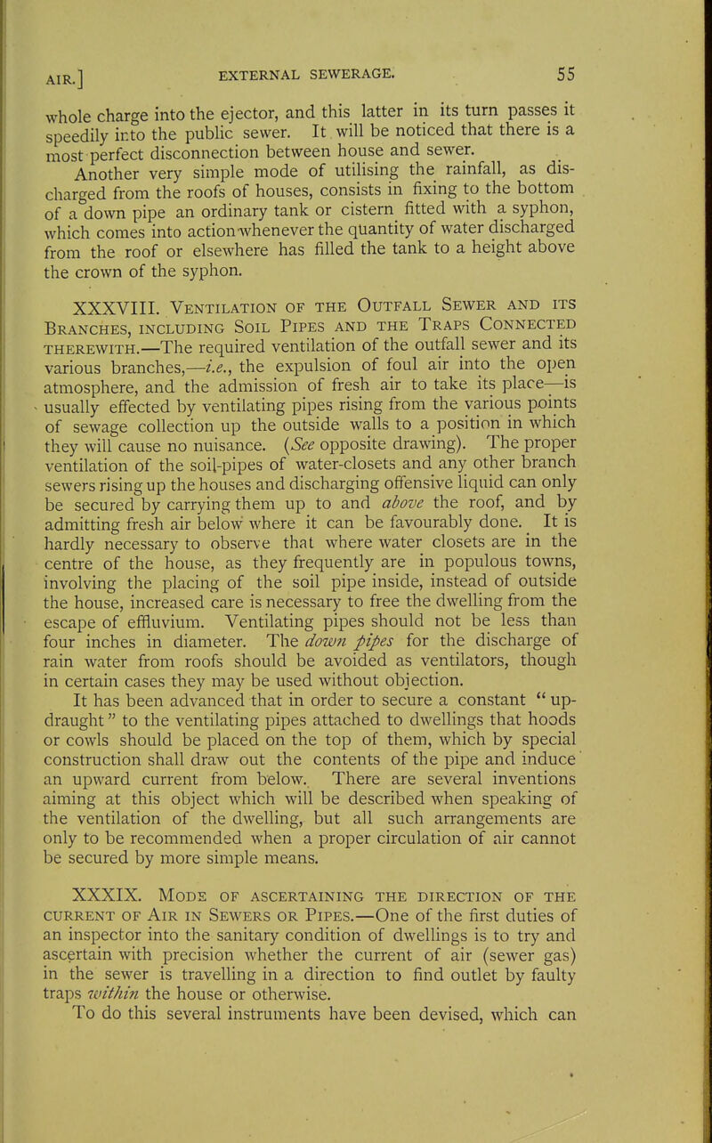 whole charge into the ejector, and this latter in its turn passes it speedily into the public sewer. It will be noticed that there is a most perfect disconnection between house and sewer. Another very simple mode of utilising the rainfall, as dis- charged from the roofs of houses, consists in fixing to the bottom of a down pipe an ordinary tank or cistern fitted with a syphon, which comes into action whenever the quantity of water discharged from the roof or elsewhere has filled the tank to a height above the crown of the syphon. XXXVIIL Ventilation of the Outfall Sewer and its Branches, including Soil Pipes and the Traps Connected THEREWITH.—The required ventilation of the outfall sewer and its various branches,—i.e., the expulsion of foul air into the open atmosphere, and the admission of fresh air to take its place—is usually effected by ventilating pipes rising from the various points of sewage collection up the outside walls to a position in which they will cause no nuisance. {See opposite drawing). The proper ventilation of the soil-pipes of water-closets and any other branch sewers rising up the houses and discharging offensive liquid can only be secured by carrying them up to and above the roof, and by admitting fresh air below where it can be favourably done. _ It is hardly necessary to observe that where water closets are in the centre of the house, as they frequently are in populous towns, involving the placing of the soil pipe inside, instead of outside the house, increased care is necessary to free the dwelling from the escape of effluvium. Ventilating pipes should not be less than four inches in diameter. The dow7i pipes for the discharge of rain water from roofs should be avoided as ventilators, though in certain cases they may be used without objection. It has been advanced that in order to secure a constant  up- draught to the ventilating pipes attached to dwellings that hoods or cowls should be placed on the top of them, which by special construction shall draw out the contents of the pipe and induce' an upward current from below. There are several inventions aiming at this object which will be described when speaking of the ventilation of the dwelling, but all such arrangements are only to be recommended when a proper circulation of air cannot be secured by more simple means. XXXIX. Mode of ascertaining the direction of the CURRENT of Air IN Sewers OR PiPES.—One of the first duties of an inspector into the sanitary condition of dwellings is to try and ascertain with precision whether the current of air (sewer gas) in the sewer is travelling in a direction to find outlet by faulty traps within the house or otherwise. To do this several instruments have been devised, which can