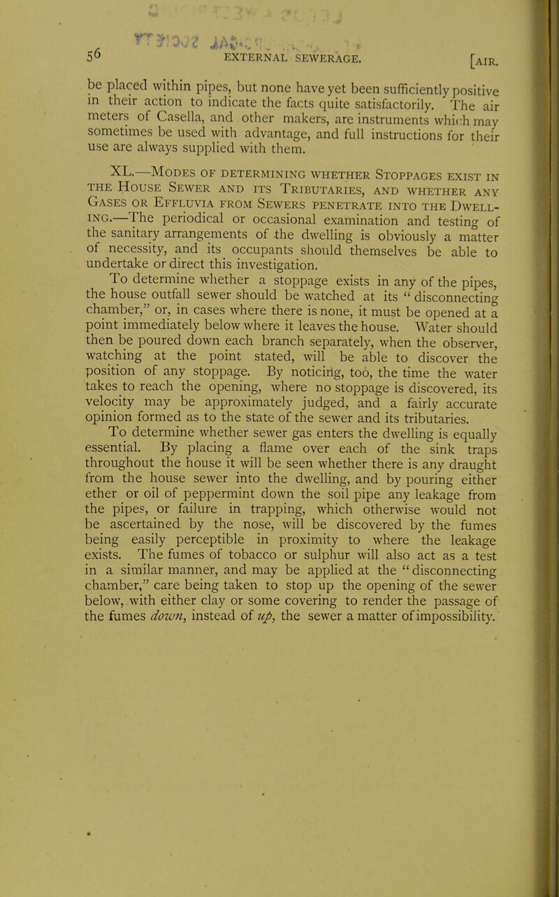 SO EXTERNAL SEWERAGE. [air. be placed within pipes, but none have yet been sufficiently positive in their action to indicate the facts quite satisfactorily. The air meters of Caseila, and other makers, are instruments which may sometimes be used with advantage, and full instructions for their use are always supplied with them. XL.—Modes of determining whether Stoppages exist in THE House Sewer and its Tributaries, and whether any Gases or Effluvia from Sewers penetrate into the Dwell- ing.—The periodical or occasional examination and testing of the sanitary arrangements of the dwelling is obviously a matter of necessity, and its occupants should themselves be able to undertake or direct this investigation. To determine whether a stoppage exists in any of the pipes, the house outfall sewer should be watched at its  disconnecting chamber, or, in cases where there is none, it must be opened at a point immediately below where it leaves the house. Water should then be poured down each branch separately, when the observer, watching at the point stated, will be able to discover the position of any stoppage. By noticing, too, the time the water takes to reach the opening, where no stoppage is discovered, its velocity may be approximately judged, and a fairly accurate opinion formed as to the state of the sewer and its tributaries. To determine whether sewer gas enters the dwelling is equally essential. By placing a flame over each of the sink traps throughout the house it will be seen whether there is any draught from the house sewer into the dwelling, and by pouring either ether or oil of peppermint down the soil pipe any leakage from the pipes, or failure in trapping, which otherwise would not be ascertained by the nose, will be discovered by the fumes being easily perceptible in proximity to where the leakage exists. The fumes of tobacco or sulphur will also act as a test in a similar manner, and may be applied at the  disconnecting chamber, care being taken to stop up the opening of the sewer below, with either clay or some covering to render the passage of the fumes down, instead of uj>, the sewer a matter of impossibility.