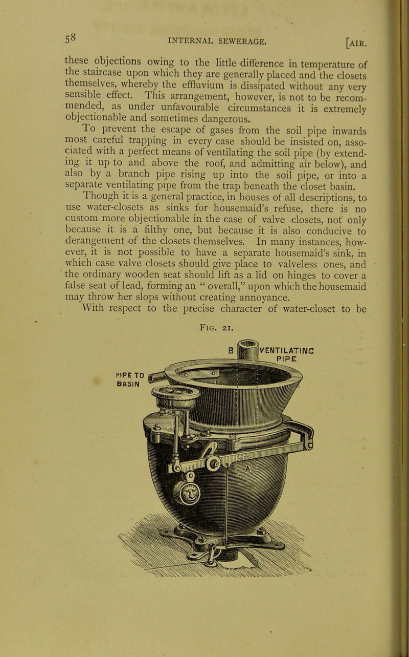 S8 these objections owing to the little difference in temperature of the staircase upon which they are generally placed and the closets themselves, whereby the effluvium is dissipated without any very sensible effect. This arrangement, however, is not to be recom- mended, as under unfavourable circumstances it is extremely objectionable and sometimes dangerous. To prevent the escape of gases from the soil pipe inwards most careful trapping in every case should be insisted on, asso- ciated with a perfect means of ventilating the soil pipe (by extend- ing it up to and above the roof, and admitting air below), and also by a branch pipe rising up into the soil pipe, or into a separate ventilating pipe from the trap beneath the closet basin. Though it is a general practice, in houses of all descriptions, to use water-closets as sinks for housemaid's refuse, there is no custom more objectionable in the case of valve closets, not only because it is a filthy one, but because it is also conducive to derangement of the closets themselves. In many instances, how- ever, it is not possible to have a separate housemaid's sink, in which case valve closets should give place to valveless ones, and the ordinary wooden seat should lift as a lid on hinges to cover a false seat of lead, forming an  overall, upon which the housemaid may throw her slops without creating annoyance. With respect to the precise character of water-closet to be Fig. 21. B VENTILATING _ PIPE