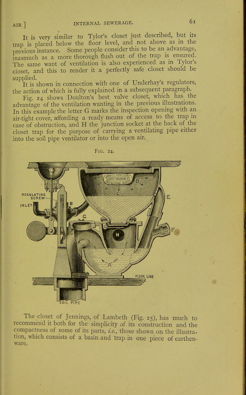 AIR ] It is very similar to Tylor's closet just described, but its trap is placed below the floor level, and not above as in the previous instance. Some people consider this to be an advantage, inasmuch as a more thorough flush out of the trap is ensured. The same want of ventilation is also experienced as in Tylor's closet, and this to render it a perfectly safe closet should be supplied. It is shown in connection with one of Underhay s regulators, the action of which is fully explained in a subsequent paragraph. Fig. 24 shows Doulton's best valve closet, which has_ the advantage of the ventilation wanting in the previous illustrations. In this example the letter G marks the inspection opening with an air-tight cover, affording a ready means of access to the trap m case of obstruction, and H the junction socket at the back of the closet trap for the purpose of carrying a ventilating pipe either ,into the soil pipe ventilator or into the open air. Fig. 24. RECULATINC SCREW—-I JNLET SOIL PIPE The closet of Jennings, of Lambeth (Fig. 25), has much to recommend it both for the simplicity of its construction and the compactness of some of its parts, i.e., those shown on the illustra- tion, which consists of a basin and trap in one piece of earthen- ware.