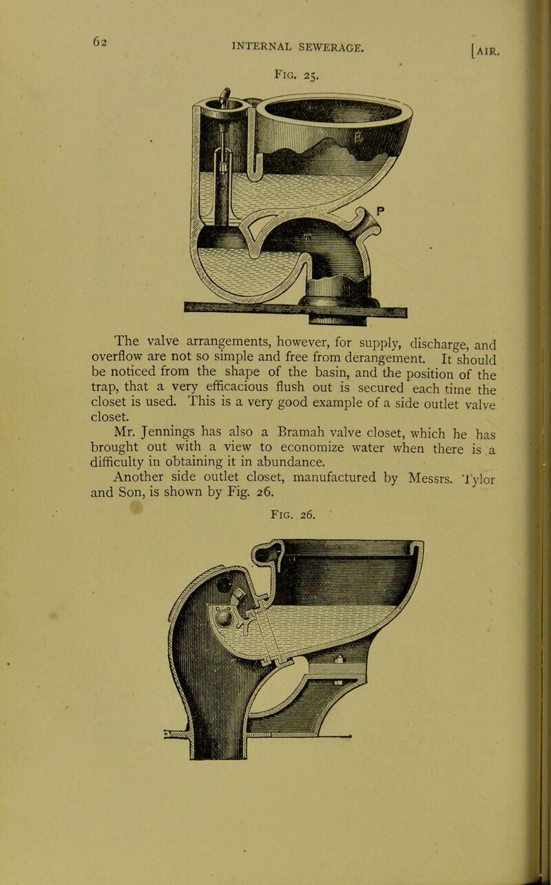 The valve arrangements, however, for supply, discharge, and overflow are not so simple and free from derangement. It should be noticed from the shape of the basin, and the position of the trap, that a very efficacious flush out is secured each time the closet is used. This is a very good example of a side outlet valve closet. Mr. Jennings has also a Bramah valve closet, which he has brought out with a view to economize water when there is a difficulty in obtaining it in abundance. Another side outlet closet, manufactured by Messrs. 'I'ylor and Son, is shown by Fig. 26.