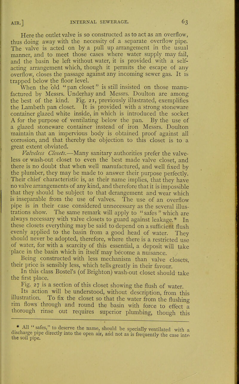 Here the outlet valve is so constructed as to act as an overflow, thus doing away with the necessity of a separate overflow pipe. The valve is acted on by a pull up arrangement in the usual manner, and to meet those cases where water supply may fail, and the basin be left without water, it is provided with a self- acting arrangement which, though it permits the escape of any overflow, closes the passage against any incoming sewer gas. It is trapped below the floor level. When the bid pan closet is still insisted on those manu- factured by Messrs. Underhay and Messrs. Doulton are among the best of the kind. Fig. 21, previously illustrated, exemplifies the Lambeth pan closet. It is provided with a strong stoneware container glazed white inside, in which is introduced the socket A for the purpose of ventilating below the pan. By the use of a glazed stoneware container instead of iron Messrs. Doulton maintain that an impervious body is obtained proof against all corrosion, and that thereby the objection to this closet is to a great extent obviated. Valveless Closets.—Many sanitary authorities prefer the valve- less or wash-out closet to even the best made valve closet, and there is no doubt that when well manufactured, and well fixed by the plumber, they may be made to answer their purpose perfectly. Their chief characteristic is, as their name implies, that they have no valve arrangements of any kind, and therefore that it is impossible that they should be subject to that derangement and wear which is inseparable from the use of valves. The use of an overflow pipe is in their case considered unnecessary as the several illus- trations show. The same remark will apply to safes which are always necessary with valve closets to guard against leakage.* In these closets everything may be said to depend on a sufficient flush evenly applied to the basin from a good head of water. They should never be adopted, therefore, where there is a restricted use of water, for with a scarcity of this essential, a deposit will take place in the basin which in itself may become a nuisance. Being constructed with less mechanism than valve closets, their price is sensibly less, which tells greatly in their favour. In this class Bostel's (of Brighton) wash-out closet should take the first place. Fig. 27 is a section of this closet showing the flush of water. Its action will be understood, without description, from this illustration. To fix the closet so that the water from the flushing rim flows through and round the basin with force to effect a thorough rinse out requires superior plumbing, though this * All safes, to deserve the name, should be specially ventilated with a discharge pipe directly into the open air, arid not as is frequently the case into the sou pipe.