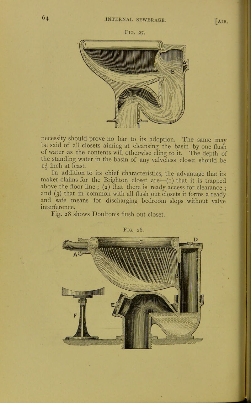 [air. Fig. 27. necessity should prove no bar to its adoption. The same may be said of all closets aiming at cleansing the basin by one flush of water as the contents will otherwise cling to it. The depth of the standing water in the basin of any valveless closet should be inch at least. In addition to its chief characteristics, the advantage that its maker claims for the Brighton closet are—(i) that it is trapped above the floor line ; (2) that there is ready access for clearance ; and (3) that in common with all flush out closets it forms a ready and safe means for discharging bedroom slops without valve interference. Fig. 28 shows Doulton's flush out closet.