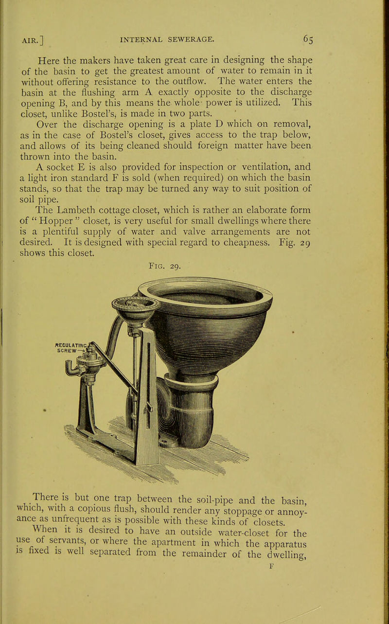 Here the makers have taken great care in designing the shape of the basin to get the greatest amount of water to remain in it without offering resistance to the outflow. The water enters the basin at the flushing arm A exactly opposite to the discharge opening B, and by this means the whole- power is utilized. This closet, unlike Bostel'Sj is made in two parts. Over the discharge opening is a plate D which on removal, as in the case of Bostel's closet, gives access to the trap below, and allows of its being cleaned should foreign matter have been thrown into the basin, A socket E is also provided for inspection or ventilation, and a light iron standard F is sold (when required) on which the basin stands, so that the trap may be turned any way to suit position of soil pipe. The Lambeth cottage closet, which is rather an elaborate form of Hopper closet, is very useful for small dwellings where there is a plentiful supply of water and valve arrangements are not desired. It is designed with special regard to cheapness. Fig. 29 shows this closet. Fig. 29. There is but one trap between the soil-pipe and the basin which, with a copious flush, should render any stoppage or annoy- ance as unfrequent as is possible with these kinds of closets. When it is desired to have an outside water-closet for the use of servants, or where the apartment in which the apparatus is fixed is well separated from the remainder of the dwelling, F