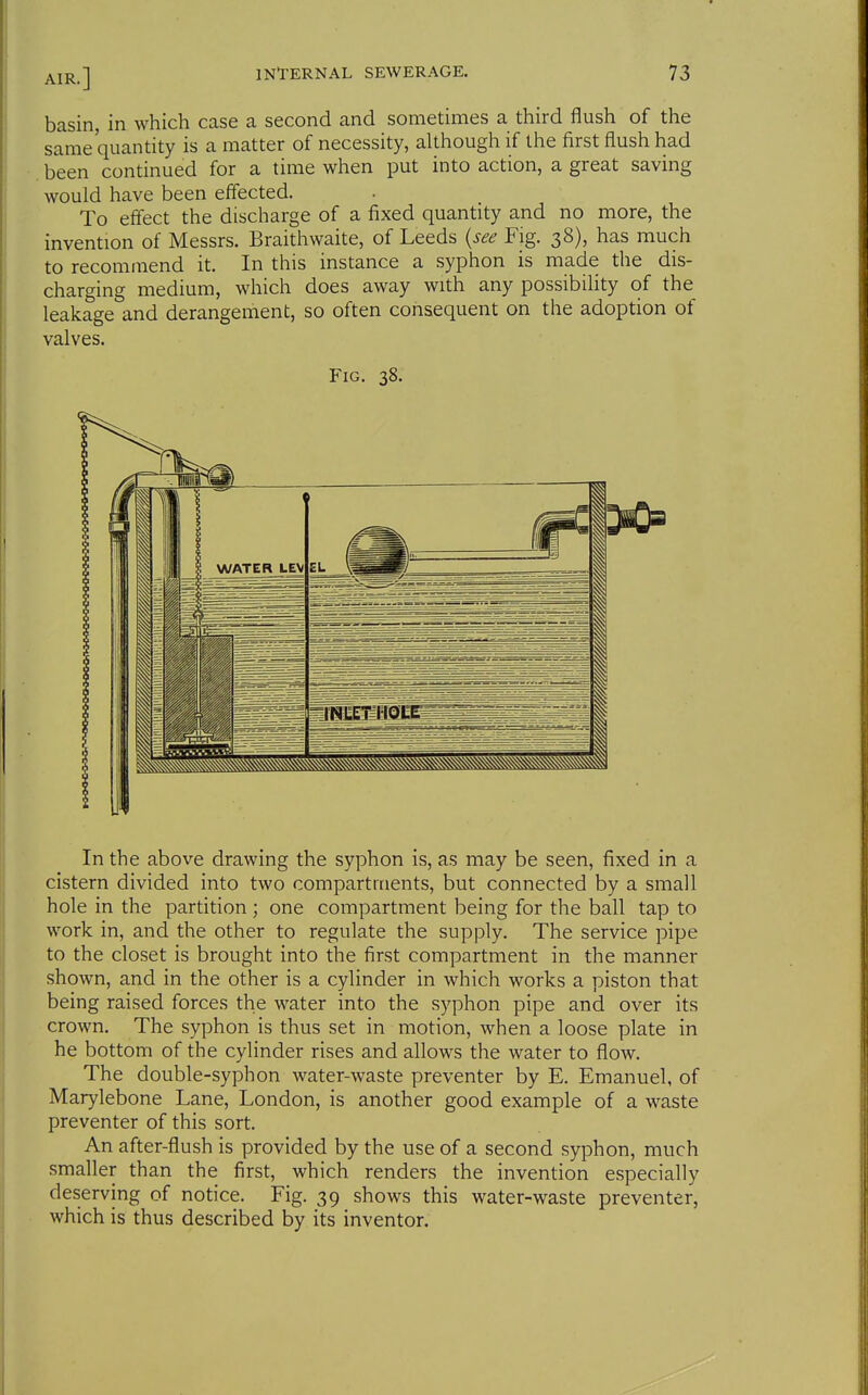 basin, in which case a second and sometimes a third flush of the same quan'^ity ^ matter of necessity, although if the first flush had been continued for a time when put into action, a great saving would have been effected. To effect the discharge of a fixed quantity and no more, the invention of Messrs. Braithwaite, of Leeds {see Fig. 38), has much to recommend it. In this instance a syphon is made the dis- charging medium, which does away with any possibility of the leakage and derangement, so often consequent on the adoption of valves. Fig. 38. In the above drawing the syphon is, as may be seen, fixed in a cistern divided into two compartments, but connected by a small hole in the partition ; one compartment being for the ball tap to work in, and the other to regulate the supply. The service pipe to the closet is brought into the first compartment in the manner shown, and in the other is a cylinder in which works a piston that being raised forces the water into the syphon pipe and over its crown. The syphon is thus set in motion, when a loose plate in he bottom of the cylinder rises and allows the water to flow. The double-syphon water-waste preventer by E. Emanuel, of Marylebone Lane, London, is another good example of a waste preventer of this sort. An after-flush is provided by the use of a second syphon, much smaller than the first, which renders the invention especially deserving of notice. Fig. 39 shows this water-waste preventer, which is thus described by its inventor.