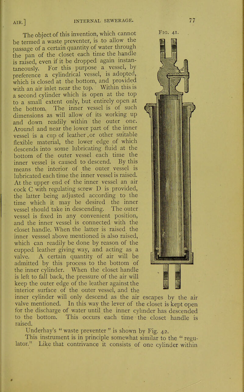 Fig. 41. The object of this invention, which cannot be termed a waste preventer, is to allow the passage of a certain quantity of water through the pan of the closet each time the handle is raised, even if it be dropped again instan- taneously. For this purpose a vessel, by preference a cylindrical vessel, is adopted, which is closed at the bottom, and provided with an air inlet near the top. Within this is a second cylinder which is open at the top to a small extent only, but entirely open at the bottom. The inner vessel is of such dimensions as will allow of its working up and down readily within the outer one. Around and near the lower part of the inner vessel is a cup of leather.or other suitable flexible material, the lower edge .of which descends into some lubricating fluid at the bottom of the outer vessel each time the inner vessel is caused to descend. By this means the interior of the outer vessel is lubricated each time the inner vessel is raised. At the upper end of the inner vessel an air cock C with regulating screw D is provided, the latter being adjusted according to the time which it may be desired the inner vessel should take in descending. The outer vessel is fixed in any convenient position, and the inner vessel is connected with the closet handle. When the latter is raised the inner vesssel above mentioned is also raised, which can readily be done by reason of the cupped leather giving way, and acting as, a valve. A certain quantity of air will be admitted by this process to the bottom of the inner cylinder. When the closet handle is left to fall back, the pressure of the air will keep the outer edge of the leather against the interior surface of the outer vessel, and the inner cyUnder will only descend as the air escapes by the air valve mentioned. In this way the lever of the closet is kept open for the discharge of water until the inner cyhnder has descended to the bottom. This occurs each time the closet handle is raised. Underhay's  waste preventer  is shown by Fig. 42. This instrument is in principle somewhat similar to the  regu- lator. Like that contrivance it consists of one cylinder within