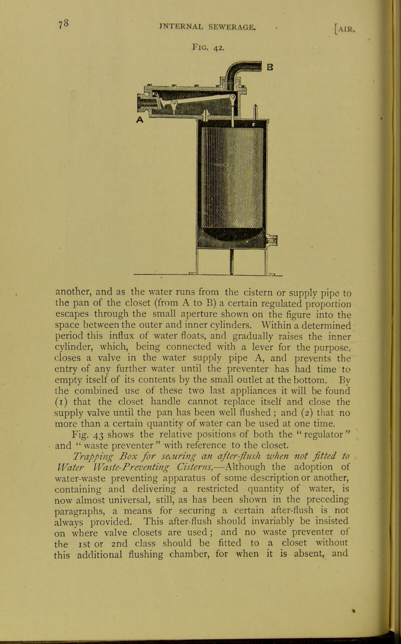 another, and as the water runs from the cistern or supply pipe to the pan of the closet (from A to B) a certain regulated proportion escapes through the small aperture shown on the figure into the space between the outer and inner cyUnders. Within a determined period this influx of water floats, and gradually raises the inner cylinder, which, being connected with a lever for the purpose, closes a valve in the water supply pipe A, and prevents the entry of any further water until the preventer has had time to empty itself of its contents by the small outlet at the bottom. By the combined use of these two last appliances it will be found (i) that the closet handle cannot replace itself and close the supply valve until the pan has been well flushed ; and (2) that no more than a certain quantity of water can be used at one time. Fig. 43 shows the relative positions of both the  regulator  and  waste preventer  with reference to the closet. Trapping Box for searing an after-flush when not fitted to Water Waste-Preventmg Cisterns,—Although the adoption of water-waste preventing apparatus of some description or another, containing and delivering a restricted quantity of water, is now almost universal, still, as has been shown in the preceding paragraphs, a means for securing a certain after-flush is not always provided. This after-flush should invariably be insisted on where valve closets are used; and no waste preventer of the ist or 2nd class should be fitted to a closet without this additional flushing chamber, for when it is absent, and