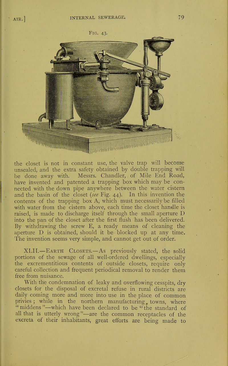 Fig. 43. the closet is not in constant use, the valve trap will become unsealed, and the extra safety obtained by double trapping will be done away with, Messrs. Chandler, of Mile End Road, have invented and patented a trapping box which may be con- nected with the down pipe anywhere between the water cistern and the basin of the closet {see Fig. 44). In this invention the contents of the trapping box A, which must necessarily be filled with water from the cistern above, each time the closet handle is raised, is made to discharge itself through the small aperture D into the pan of the closet after the first flush has been delivered. By withdrawing the screw E, a ready means of cleaning the aperture D is obtained, should it be blocked up at any time. The invention seems very simple, and cannot get out of order. XLIL—Earth Closets.—As previously stated, the solid portions of the sewage of all well-ordered dwellings, especially the excrementitious contents of outside closets, require only careful collection and frequent periodical removal to render them free from nuisance. With the condemnation of leaky and overflowing cesspits, dry closets for the disposal of excreta! refuse in rural districts are daily coming more and more into use in the place of common privies; while in the northern manufacturing, towns, where middens—which have been declared to be the standard of all that is utterly wrong—are the common receptacles of the excreta of their inhabitants, great efforts are being made to