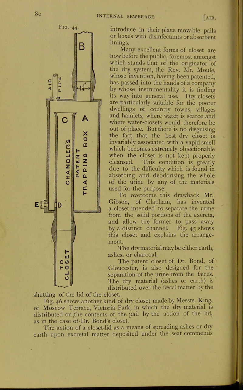 INTERNAL SEWERAGE. [air. introduce in their place movable pails or boxes with disinfectants or absorbent linings. Many excellent forms of closet are now before the public, foremost amongst which stands that of the originator of the dry system, the Rev. Mr. Moule, whose invention, having been patented, has passed into the hands of a company by whose instrumentality it is finding its way into general use. Dry closets are particularly suitable for the poorer dwellings of country towns, villages and hamlets, where water is scarce and where water-closets would therefore be out of place. But there is no disguising the fact that the best dry closet is invariably associated with a vapid smell which becomes extremely objectionable when the closet is not kept properly cleansed. This condition is greatly due to the difficulty which is found in absorbing and deodorising the whole of the urine by any of the materials used for the purpose. To overcome this drawback Mr. Gibson, of Clapham, has invented a closet intended to separate the urine from the solid portions of the excreta, and allow the former to pass away by a distinct channel. Fig. 45 shows this closet and explains the arrange- ment. The dry material may be either earth, ashes, or charcoal. The patent closet of Dr. Bond, of Gloucester, is also designed for the separation of the urine from the faeces. The dry material (ashes or earth) is distributed over the faecal matter by the shutting of the lid of the closet. Fig. 46 shows another kind of dry closet made by Messrs. King, of Moscow Terrace, Victoria Park, in which the dry material _ is distributed on .the contents of the pail by the action of the lid, as in the case of* Dr. Bond's closet. The action of a closet-lid as a means of spreading ashes or dry earth upon excretal matter deposited under the seat commends