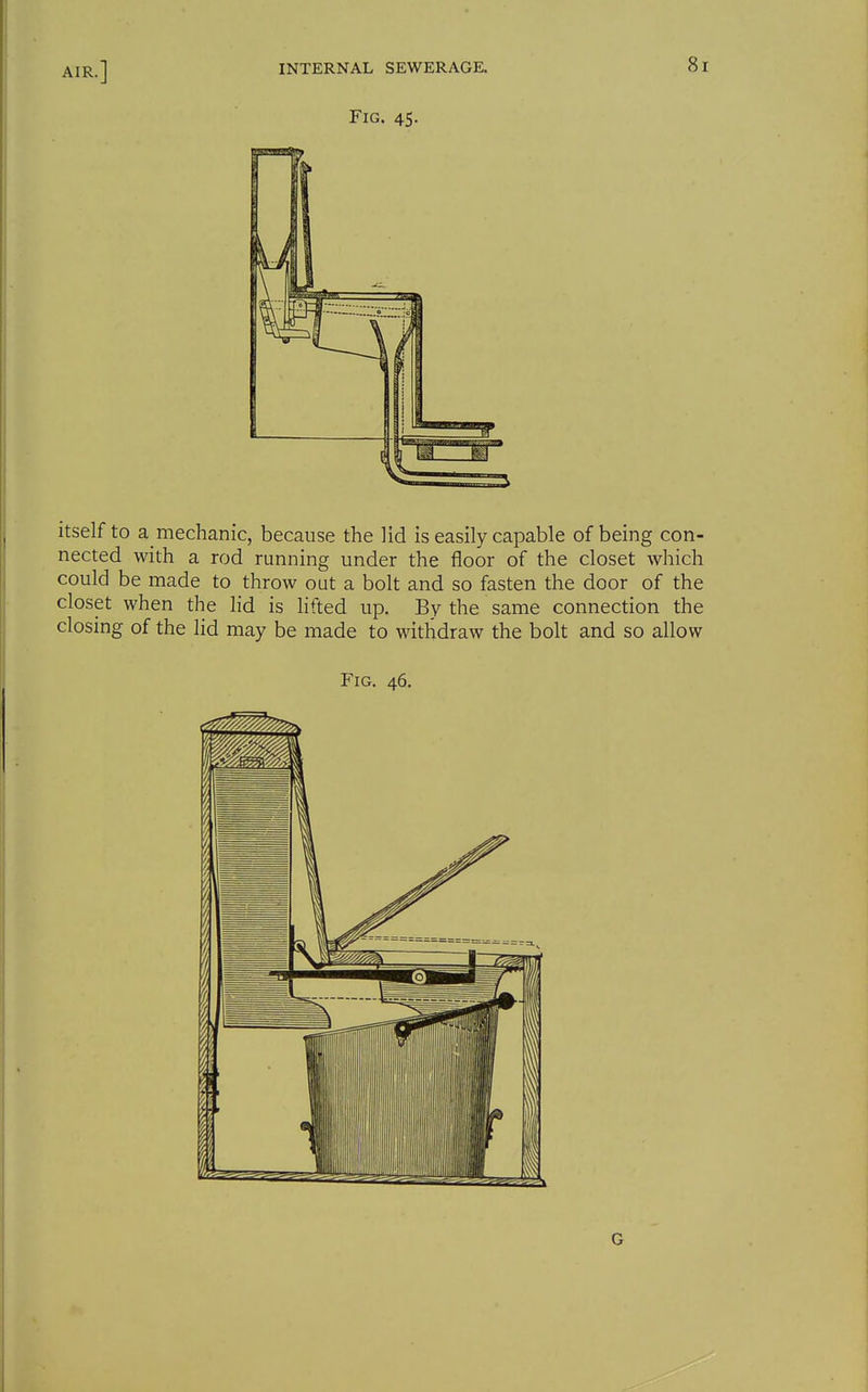 itself to a mechanic, because the lid is easily capable of being con- nected with a rod running under the floor of the closet which could be made to throw out a bolt and so fasten the door of the closet when the lid is lifted up. By the same connection the closing of the lid may be made to withdraw the bolt and so allow Fig. 46. G