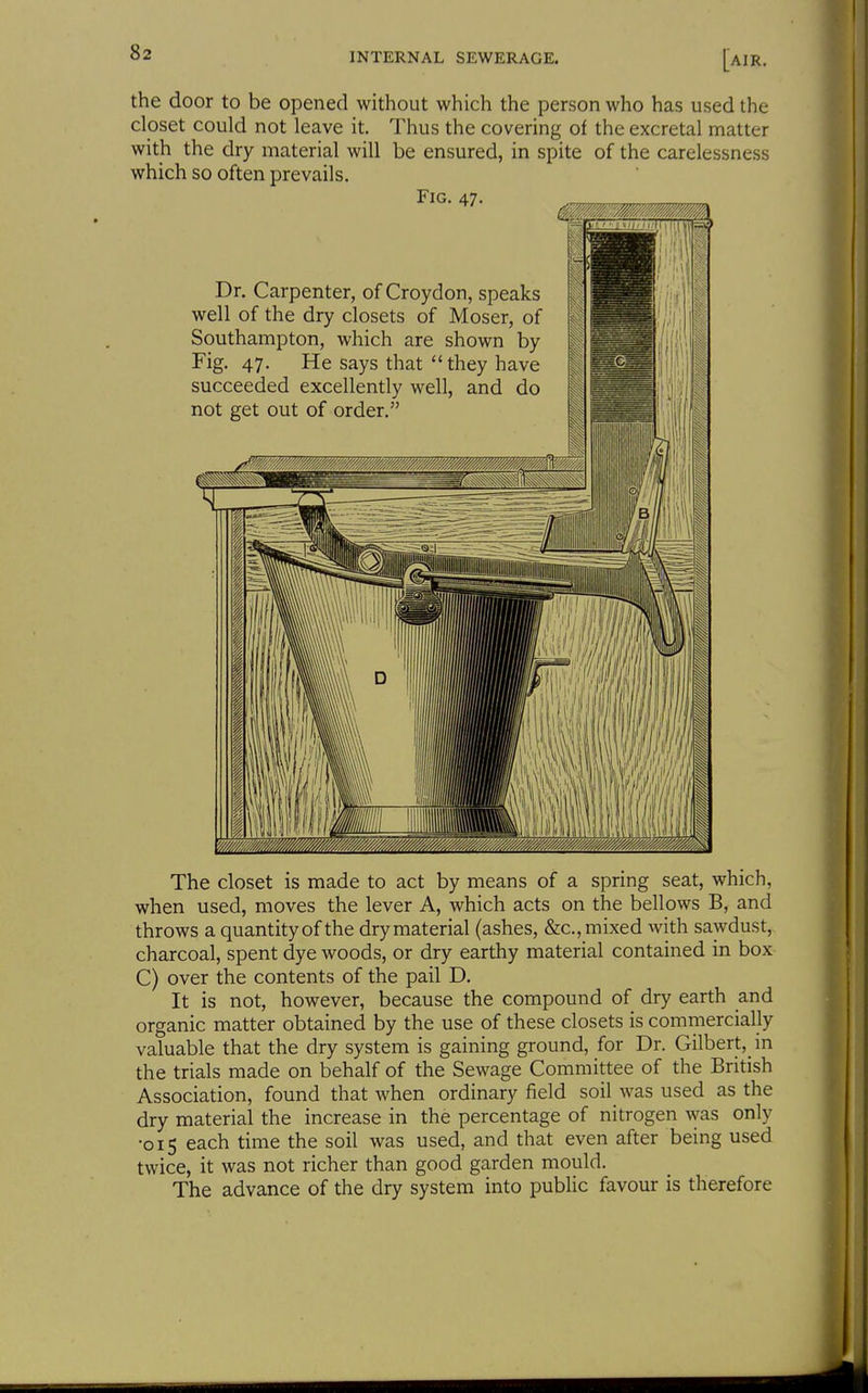 the door to be opened without which the person who has used the closet could not leave it. Thus the covering of the excretal matter with the dry material will be ensured, in spite of the carelessness which so often prevails. Fig. 47. Dr. Carpenter, of Croydon, speaks well of the dry closets of Moser, of Southampton, which are shown by Fig. 47. He says that they have succeeded excellently well, and do not get out of order. The closet is made to act by means of a spring seat, which, when used, moves the lever A, which acts on the bellows B, and throws a quantity of the dry material (ashes, &c., mixed with sawdust, charcoal, spent dye woods, or dry earthy material contained in box C) over the contents of the pail D, It is not, however, because the compound of dry earth and organic matter obtained by the use of these closets is commercially valuable that the dry system is gaining ground, for Dr. Gilbert,_in the trials made on behalf of the Sewage Committee of the British Association, found that when ordinary field soil was used as the dry material the increase in the percentage of nitrogen was only •015 each time the soil was used, and that even after being used twice, it was not richer than good garden mould. The advance of the dry system into public favour is therefore