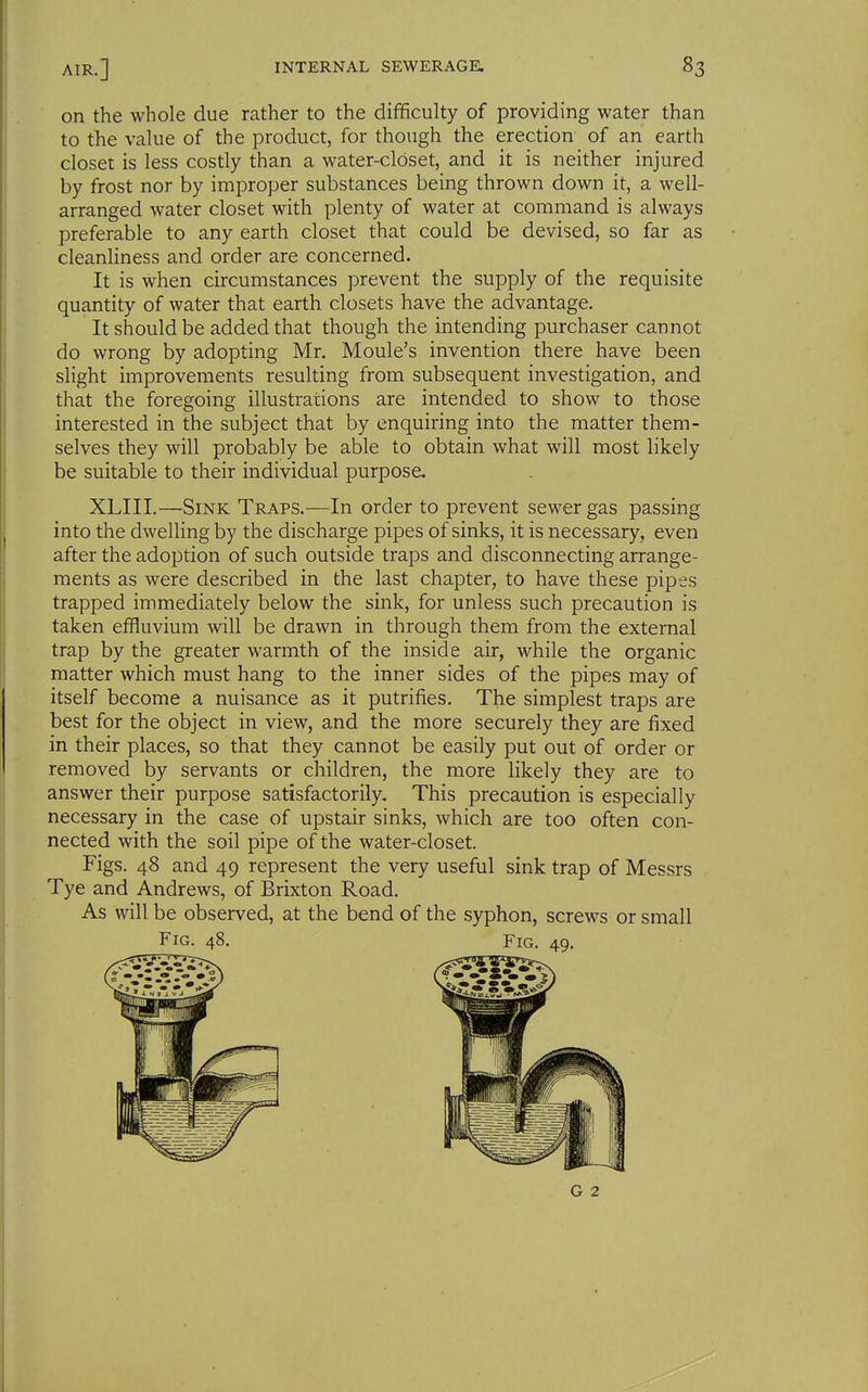 on the whole due rather to the difficulty of providing water than to the value of the product, for though the erection of an earth closet is less costly than a water-closet, and it is neither injured by frost nor by improper substances being thrown down it, a well- arranged water closet with plenty of water at command is always preferable to any earth closet that could be devised, so far as cleanliness and order are concerned. It is when circumstances prevent the supply of the requisite quantity of water that earth closets have the advantage. It should be added that though the intending purchaser cannot do wrong by adopting Mr. Moule's invention there have been slight improvements resulting from subsequent investigation, and that the foregoing illustrations are intended to show to those interested in the subject that by enquiring into the matter them- selves they will probably be able to obtain what will most likely be suitable to their individual purpose. XLIII.—Sink Traps.—In order to prevent sewer gas passing into the dwelling by the discharge pipes of sinks, it is necessary, even after the adoption of such outside traps and disconnecting arrange- ments as were described in the last chapter, to have these pipes trapped immediately below the sink, for unless such precaution is taken effluvium will be drawn in through them from the external trap by the greater warmth of the inside air, while the organic matter which must hang to the inner sides of the pipes may of itself become a nuisance as it putrifies. The simplest traps are best for the object in view, and the more securely they are fixed in their places, so that they cannot be easily put out of order or removed by servants or children, the more likely they are to answer their purpose satisfactorily. This precaution is especially necessary in the case of upstair sinks, which are too often con- nected with the soil pipe of the water-closet. Figs. 48 and 49 represent the very useful sink trap of Messrs Tye and Andrews, of Brixton Road. As will be observed, at the bend of the syphon, screws or small Fig. 48. Fig. 49.
