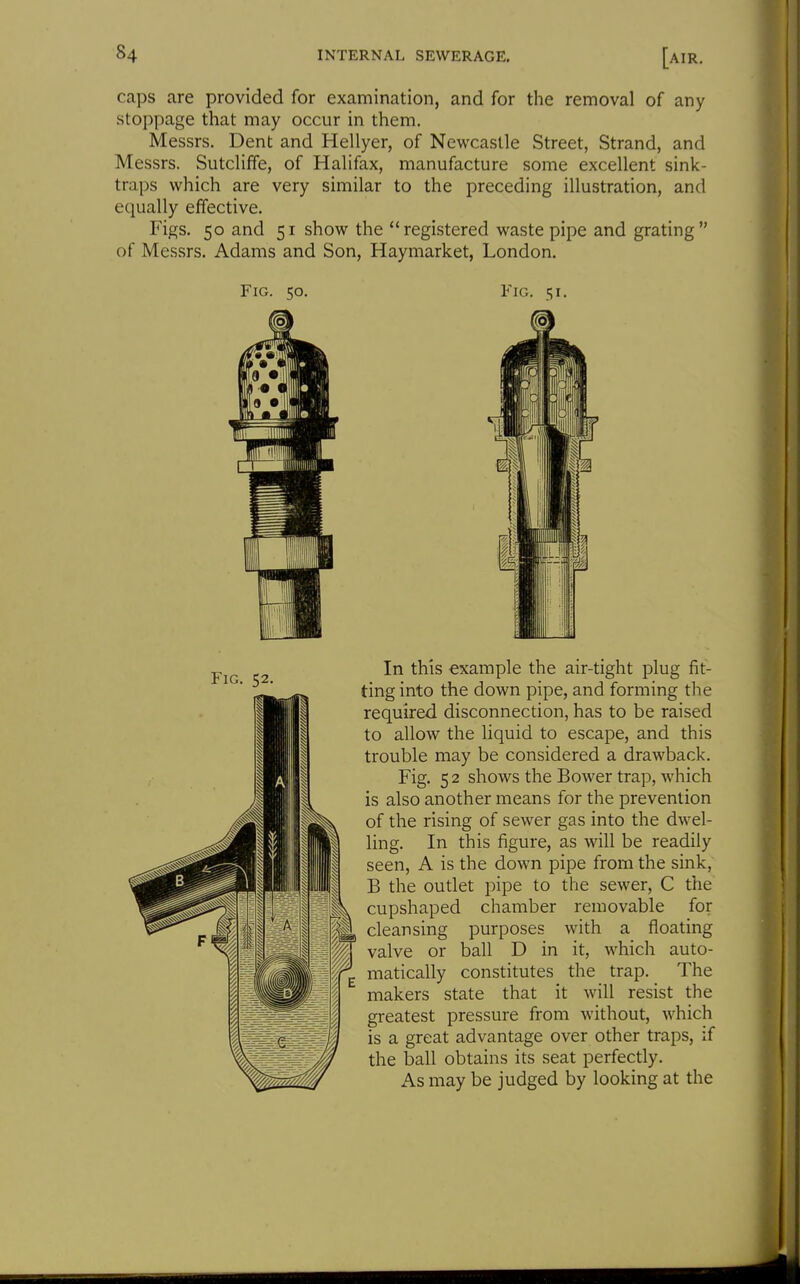caps are provided for examination, and for the removal of any stoppage that may occur in them. Messrs. Dent and Hellyer, of Newcastle Street, Strand, and Messrs. Sutcliffe, of Halifax, manufacture some excellent sink- traps which are very similar to the preceding illustration, and equally effective. Figs. 50 and 51 show the registered waste pipe and grating of Messrs. Adams and Son, Haymarket, London. Fig. 50. Fig. 51. Fig. 52. In this example the air-tight plug fit- ting into the down pipe, and forming the required disconnection, has to be raised to allow the liquid to escape, and this trouble may be considered a drawback. Fig. 5 2 shows the Bower trap, which is also another means for the prevention of the rising of sewer gas into the dwel- ling. In this figure, as will be readily seen, A is the down pipe from the sink, B the outlet pipe to the sewer, C the cupshaped chamber removable for cleansing purposes with a floating valve or ball D in it, which auto- matically constitutes the trap. The makers state that it will resist the greatest pressure from without, which is a great advantage over other traps, if the ball obtains its seat perfectly. As may be judged by looking at the