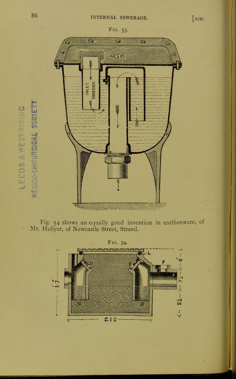 C3 o o o UJ C3 ZD O UJ INTERNAL SEWERAGE. Fig. 53. [air. Fig. 54 shows an equally good invention in earthenware, of Mr. Hellyer, of Newcastle Street, Strand. Fig. 54. I IS,