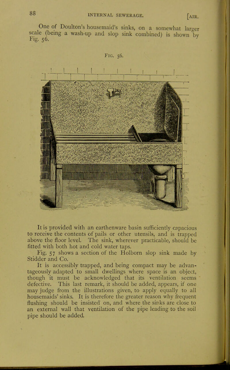 INTERNAL SEWERAGE. [air. One of Doulton's housemaid's sinks, on a somewhat larger scale (being a wash-up and slop sink combined) is shown bv Fig. 56. ^ Fig. 56. It is provided with an earthenware basin sufficiendy capacious to receive the contents of pails or other utensils, and is trapped above the floor level. The sink, wherever practicable, should be fitted with both hot and cold water taps. Fig. 57 shows a section of the Holborn slop sink made by Stidder and Co. It is accessibly trapped, and being compact may be advan- tageously adapted to small dwellings where space is an object, though it must be acknowledged that its ventilation seems defective. This last remark, it should be added, appears, if one may judge from the illustrations given, to apply equally to all housemaids' sinks. It is therefore the greater reason why frequent flushing should be insisted' on, and where the sinks are close to an external wall that ventilation of the pipe leading to the soil pipe should be added.