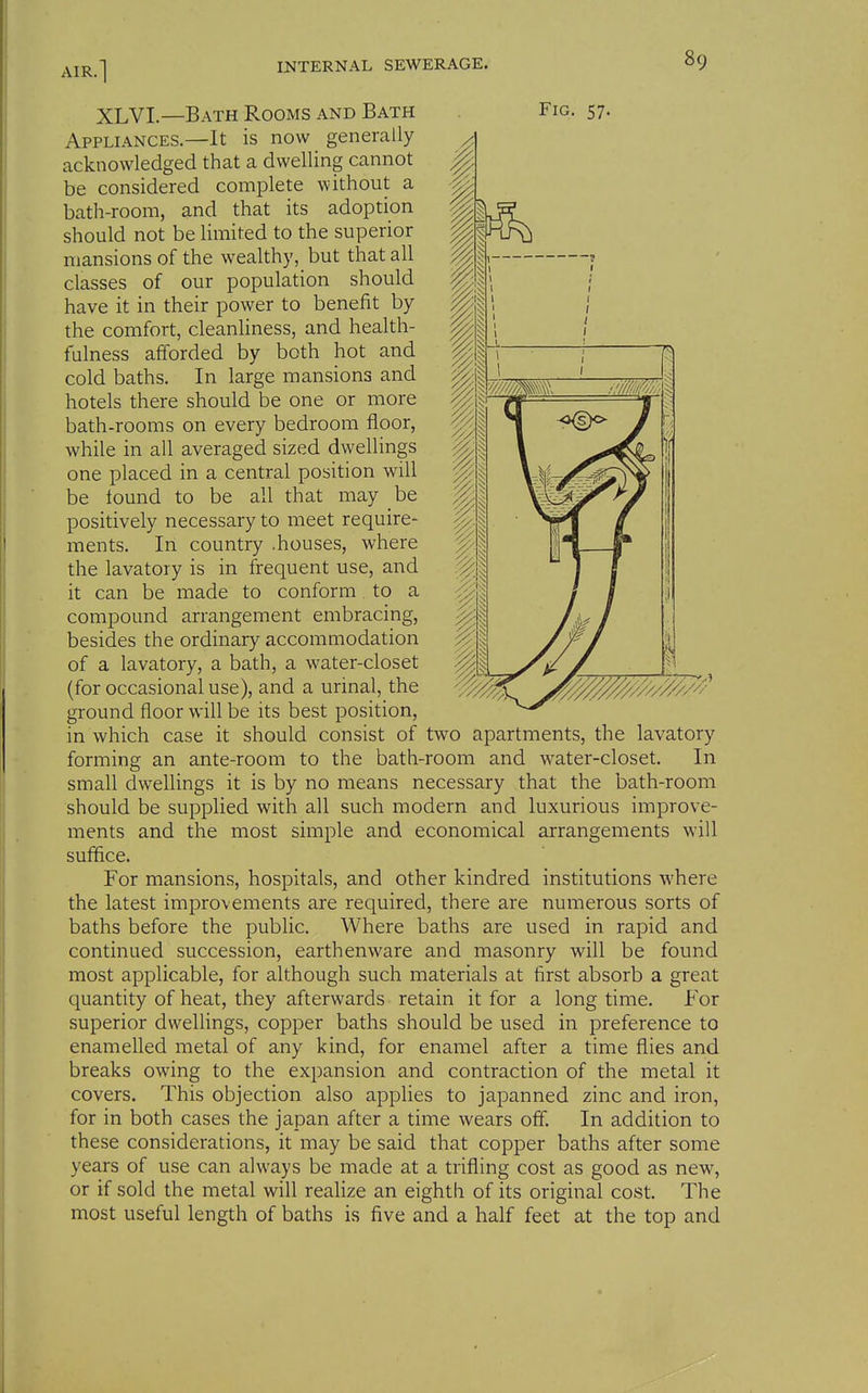 Appliances.—It is now generally acknowledged that a dwelling cannot be considered complete without a bath-room, and that its adoption should not be limited to the superior mansions of the wealthy, but that all classes of our population should have it in their power to benefit by the comfort, cleanliness, and health- fulness afforded by both hot and hotels there should be one or more bath-rooms on every bedroom floor, while in all averaged sized dwellings one placed in a central position will be tound to be all that may he positively necessary to meet require- ments. In country .houses, where the lavatory is in frequent use, and it can be made to conform to a compound arrangement embracing, besides the ordinary accommodation of a lavatory, a bath, a water-closet (for occasional use), and a urinal, the ground floor will be its best position, in which case it should consist of two apartments, the lavatory forming an ante-room to the bath-room and water-closet. In small dwellings it is by no means necessary that the bath-room should be supplied with all such modern and luxurious improve- ments and the most simple and economical arrangements will suffice. For mansions, hospitals, and other kindred institutions where the latest improvements are required, there are numerous sorts of baths before the public. Where baths are used in rapid and continued succession, earthenware and masonry will be found most applicable, for although such materials at first absorb a great quantity of heat, they afterwards retain it for a long time. For superior dwelHngs, copper baths should be used in preference to enamelled metal of any kind, for enamel after a time flies and breaks owing to the expansion and contraction of the metal it covers. This objection also applies to japanned zinc and iron, for in both cases the japan after a time wears off. In addition to these considerations, it may be said that copper baths after some years of use can always be made at a trifling cost as good as new, or if sold the metal will realize an eighth of its original cost. The most useful length of baths is five and a half feet at the top and