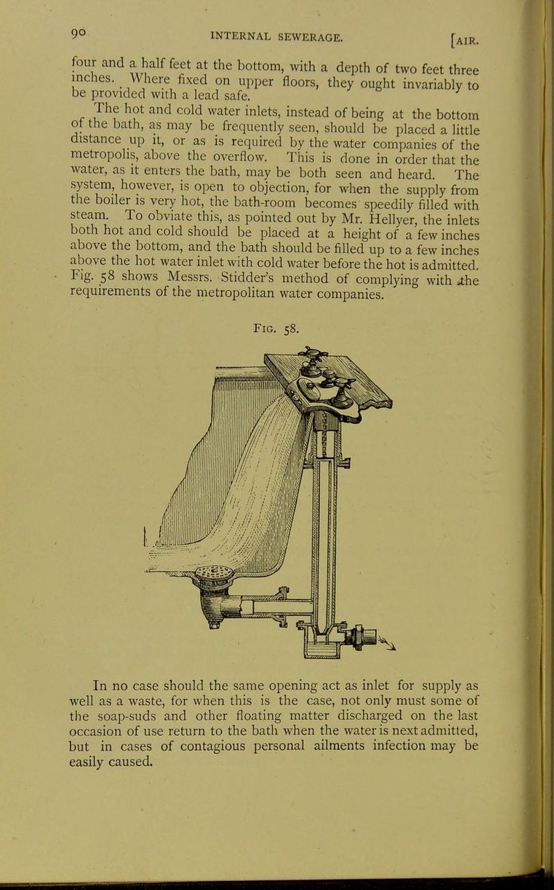 r and a half feet at the bottom, with a depth of two feet three The hot and cold water inlets, instead of being at the bottom of the bath, as may be frequently seen, should be placed a little distance up it, or as is required by the water companies of the metropolis, above the overflow. This is done in order that the water, as it enters the bath, may be both seen and heard. The system, however, is open to objection, for when the supply from the boiler is very hot, the bath-room becomes speedily filled with steam. To obviate this, as pointed out by Mr. Hellyer, the inlets both hot and cold should be placed at a height of a few inches above the bottom, and the bath should be filled up to a few inches above the hot water inlet with cold water before the hot is admitted. Fig. 58 shows Messrs. Stidder's method of complying with J;he requirements of the metropolitan water companies. In no case should the same opening act as inlet for supply as well as a waste, for when this is the case, not only must some of the soap-suds and other floating matter discharged on the last occasion of use return to the bath when the water is next admitted, but in cases of contagious personal ailments infection may be easily caused. pper floors, they ought invariably to
