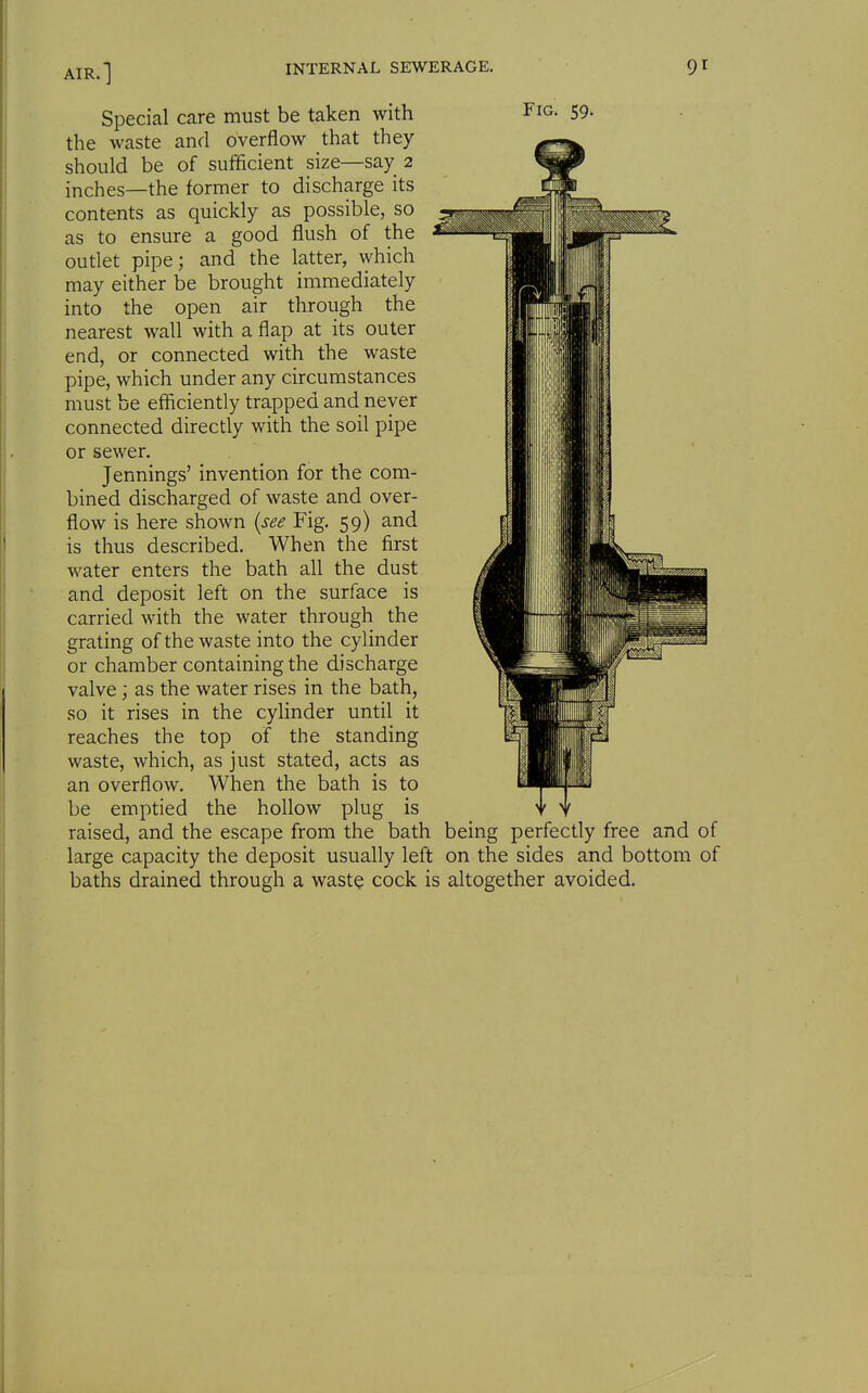 Special care must be taken with Fig. 59. the waste and overflow that they should be of sufficient size—say 2 inches—the former to discharge its contents as quickly as possible, so as to ensure a good flush of the outlet pipe; and the latter, which may either be brought immediately into the open air through the nearest wall with a flap at its outer end, or connected with the waste pipe, which under any circumstances must be efficiently trapped and never connected directly with the soil pipe or sewer. Jennings' invention for the com- bined discharged of waste and over- flow is here shown {see Fig, 59) and is thus described. When the first water enters the bath all the dust and deposit left on the surface is carried with the water through the grating of the waste into the cylinder or chamber containing the discharge valve; as the water rises in the bath, so it rises in the cylinder until it reaches the top of the standing waste, which, as just stated, acts as an overflow. When the bath is to be emptied the hollow plug is . , raised, and the escape from the bath being perfectly free and of large capacity the deposit usually left on the sides and bottom of baths drained through a waste cock is altogether avoided.