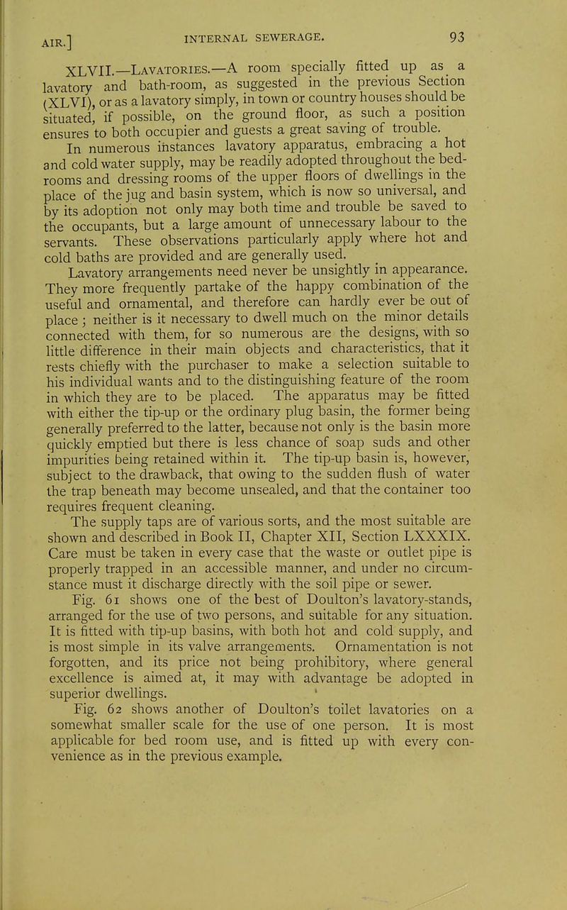 XLVIL—Lavatories.—A room specially fitted up as a lavatory and bath-room, as suggested in the previous Section (XLVl), or as a lavatory simply, in town or country houses should be situated! if possible, on the ground floor, as such a position ensures to both occupier and guests a great saving of trouble. In numerous instances lavatory apparatus, embracmg a hot and cold water supply, may be readily adopted throughout the bed- rooms and dressing rooms of the upper floors of dwellmgs m the place of the jug and basin system, which is now so universal, and by its adoption not only may both time and trouble be saved to the occupants, but a large amount of unnecessary labour to the servants. These observations particularly apply where hot and cold baths are provided and are generally used. Lavatory arrangements need never be unsightly in appearance. They more frequently partake of the happy combination of the useful and ornamental, and therefore can hardly ever be out of place ; neither is it necessary to dwell much on the minor details connected with them, for so numerous are the designs, with so little difference in their main objects and characteristics, that it rests chiefly with the purchaser to make a selection suitable to his individual wants and to the distinguishing feature of the room in which they are to be placed. The apparatus may be fitted with either the tip-up or the ordinary plug basin, the former being generally preferred to the latter, because not only is the basin more quickly emptied but there is less chance of soap suds and other impurities being retained within it. The tip-up basin is, however, subject to the drawback, that owing to the sudden flush of water the trap beneath may become unsealed, and that the container too requires frequent cleaning. The supply taps are of various sorts, and the most suitable are shown and described in Book II, Chapter XII, Section LXXXIX. Care must be taken in every case that the waste or outlet pipe is properly trapped in an accessible manner, and under no circum- stance must it discharge directly with the soil pipe or sewer. Fig. 61 shows one of the best of Doulton's lavatory-stands, arranged for the use of two persons, and suitable for any situation. It is fitted with tip-up basins, with both hot and cold supply, and is most simple in its valve arrangements. Ornamentation is not forgotten, and its price not being prohibitory, where general excellence is aimed at, it may with advantage be adopted in superior dwellings. Fig. 62 shows another of Doulton's toilet lavatories on a somewhat smaller scale for the use of one person. It is most applicable for bed room use, and is fitted up with every con- venience as in the previous example.