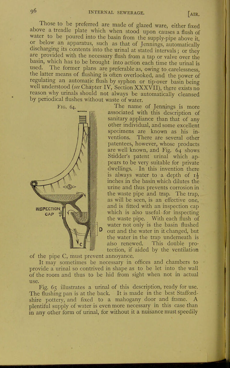Those to be preferred are made of glazed ware, either fixed above a treadle plate which when stood upon causes a flush of water to be poured into the basin from the supply-pipe above it, or below an apparatus, such as that of Jennings, automatically discharging its C(Dntents into the urinal at stated intervals; or they are provided with the necessary flush from a tap or valve over the basin, which has to be brought into action each time the urinal is used. The former plans are preferable as, owing to carelessness, the latter means of flushing is often overlooked, and the power of regulating an automatic flush by syphon or tip-over basin being well understood (see Chapter IV, Section XXXVII), there exists no reason why urinals should not always be automatically cleansed by periodical flushes without waste of water. Fig. 64. The name of Jennings is more associated with this description of sanitary appliance than that of any other individual, and some excellent specimens are known as his in- ventions. There are several other patentees, however, whose products are well known, and Fig. 64 shows Stidder's patent urinal which ap- pears to be very suitable for private dwellings. In this invention there is always water to a depth of inches in the basin which dilutes the urine and thus prevents corrosion in the waste pipe and trap. The trap, as will be seen, is an effective one, and is fitted with an inspection cap which is also useful for inspecting the waste pipe. With each flush of water not only is the basin flushed out and the water in it changed, but the water in the trap underneath is also renewed. This double pro- tection, if aided by the ventilation of the pipe C, must prevent annoyance. It may sometimes be necessary in offices and chambers to provide a urinal so contrived in shape as to be let into the wall of the room and thus to be hid from sight when not in actual use. Fig. 65 illustrates a urinal of this description, ready for use. The flushing pan is at the back. It is made in the best Stafford- shire pottery, and fixed to a mahogany door and frame. A plentiful supply of water is even more necessary in this case than in any other form of urinal, for without it a nuisance must speedily