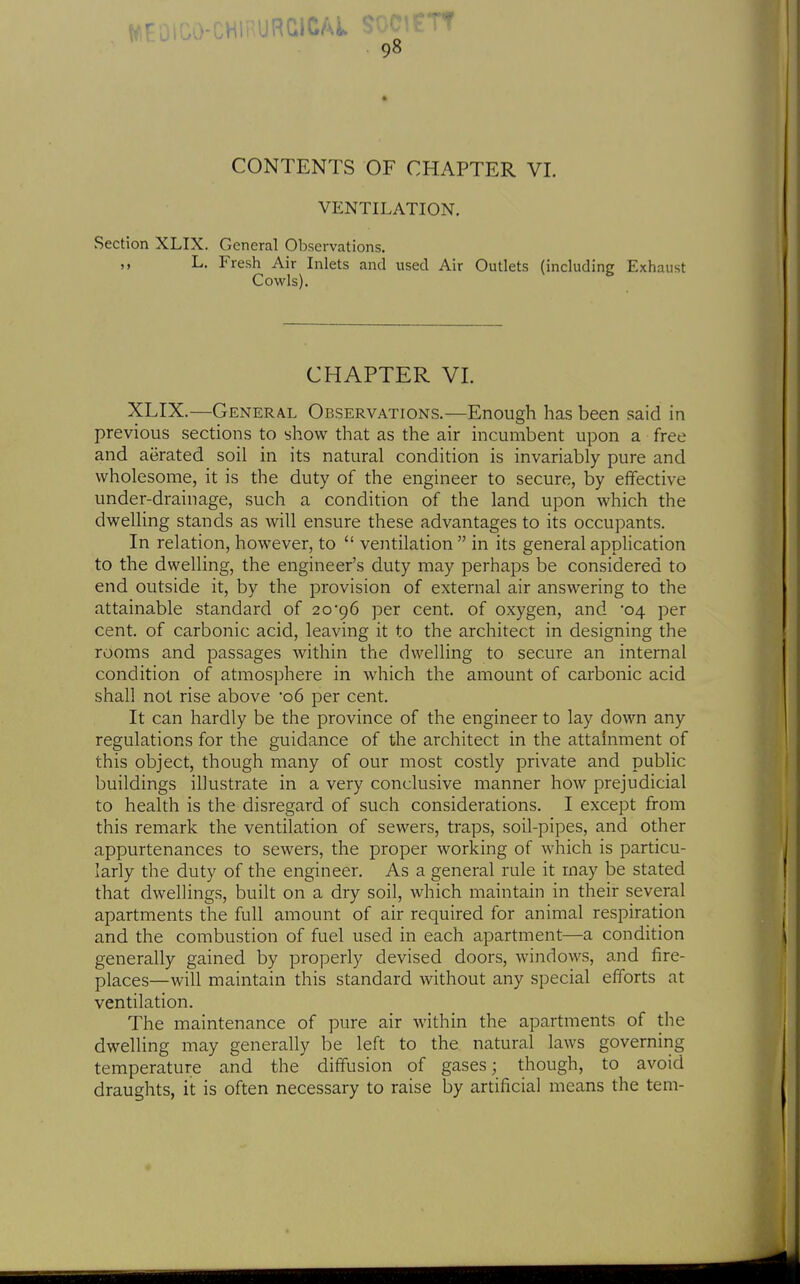 CONTENTS OF CHAPTER VI. VENTILATION. Section XLIX. General Observations. ,, L. Fresh Air Inlets and used Air Outlets (including Exhaust Cowls). CHAPTER VI. XLIX.—General Observations.—Enough has been said in previous sections to show that as the air incumbent upon a free and aerated soil in its natural condition is invariably pure and wholesome, it is the duty of the engineer to secure, by effective under-drainage, such a condition of the land upon which the dwelling stands as will ensure these advantages to its occupants. In relation, however, to ventilation in its general application to the dwelling, the engineer's duty may perhaps be considered to end outside it, by the provision of external air answering to the attainable standard of 2096 per cent, of oxygen, and '04 per cent, of carbonic acid, leaving it to the architect in designing the rooms and passages within the dwelling to secure an internal condition of atmosphere in which the amount of carbonic acid shall not rise above '06 per cent. It can hardly be the province of the engineer to lay down any regulations for the guidance of the architect in the attainment of this object, though many of our most costly private and public buildings illustrate in a very conclusive manner how prejudicial to health is the disregard of such considerations. I except from this remark the ventilation of sewers, traps, soil-pipes, and other appurtenances to sewers, the proper working of which is particu- larly the duty of the engineer. As a general rule it may be stated that dwellings, built on a dry soil, which maintain in their several apartments the full amount of air required for animal respiration and the combustion of fuel used in each apartment—a condition generally gained by properly devised doors, windows, and fire- places—will maintain this standard without any special efforts at ventilation. The maintenance of pure air within the apartments of the dwelling may generally be left to the natural laws governing temperature and the diffusion of gases; though, to avoid draughts, it is often necessary to raise by artificial means the tern-