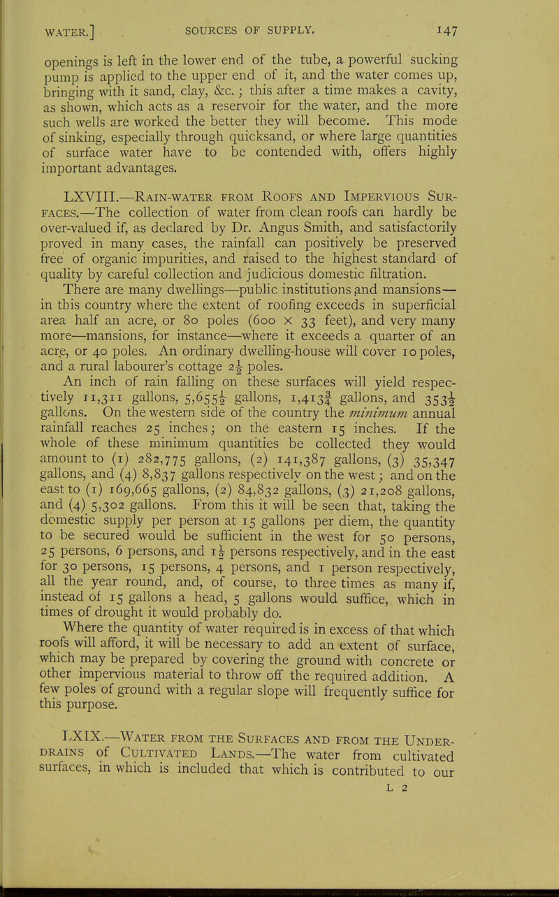 openings is left in the lower end of the tube, a powerful sucking pump is applied to the upper end of it, and the water comes up, bringing with it sand, clay, &c.; this after a time makes a cavity, as shown, which acts as a reservoir for the water, and the more such wells are worked the better they will become. This mode of sinking, especially through quicksand, or where large quantities of surface water have to be contended with, offers highly important advantages. LXVIII.—Rain-water from Roofs and Impervious Sur- faces.—The collection of water from clean roofs can hardly be over-valued if, as declared by Dr. Angus Smith, and satisfactorily proved in many cases, the rainfall can positively be preserved free of organic impurities, and raised to the highest standard of quality by careful collection and judicious domestic filtration. There are many dwellings—public institutions and mansions— in this country where the extent of roofing exceeds in superficial area half an acre, or 80 poles (600 x 33 feet), and very many more—mansions, for instance—where it exceeds a quarter of an acre, or 40 poles. An ordinary dwelling-house will cover 10 poles, and a rural labourer's cottage 2^ poles. An inch of rain falling on these surfaces will yield respec- tively 11,311 gallons, 5,655^ gallons, 1,4134 gallons, and 353^ gallons. On the western side of the country the minimum annual rainfall reaches 25 inches; on the eastern 15 inches. If the whole of these minimum quantities be collected they would amount to (i) 282,775 gallons, (2) 141,387 gallons, (3) 35,347 gallons, and (4) 8,837 gallons respectively on the west; and on the east to (i) 169,665 gallons, (2) 84,832 gallons, (3) 21,208 gallons, and (4) 5,302 gallons. From this it will be seen that, taking the domestic supply per person at 15 gallons per diem, the quantity to be secured would be sufficient in the west for 50 persons, 25 persons, 6 persons, and persons respectively, and in the east for 30 persons, 15 persons, 4 persons, and i person respectively, all the year round, and, of course, to three times as many if, instead of 15 gallons a head, 5 gallons would suffice, which in times of drought it would probably do. Where the quantity of water required is in excess of that which roofs will afford, it will be necessary to add an extent of surface, which may be prepared by covering the ground with concrete or other impervious material to throw off the required addition. A few poles of ground with a regular slope will frequently suffice for this purpose. TXIX,—Water from the Surfaces and from the Under- DRAiNS of Cultivated Lands.—The water from cultivated surfaces, in which is included that which is contributed to our