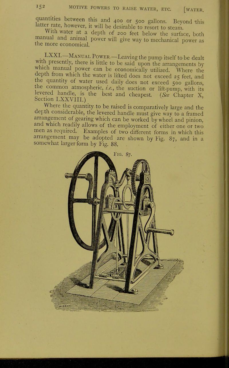quantities between this and 400 or 500 gallons. Beyond this latter rate, however, it will be desirable to resort to steam. With water at a depth of 200 feet below the surface, both manual and annual power will give way to mechanical power as the more economical. _ LXXL—Manual Power.—Leaving the pump itself to be dealt with presently, there is little to be said upon the arrangements by which manual power can be economically utilized. Where the depth from which the water is lifted does not exceed 25 feet, and the quantity of water used daily does not exceed 500 gallons, the common atmospheric, i.e., the suction or lift-pump, with its levered handle, is the best and cheapest. (See Chapter X, Section LXXVIII.) Where the quantity to be raised is comparatively large and the depth considerable, the levered handle must give way to a framed arrangement of gearing which can be worked by wheel and pinion, and which readily allows of the employment of either one or two men as required. Examples of two different forms in which this arrangement may be adopted are shown by Fig. 87, and in a somewhat larger form by Fig. 88.