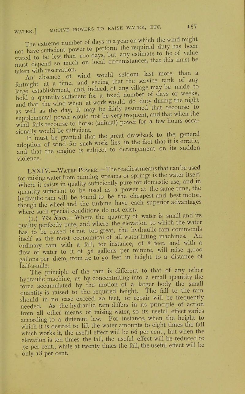 The extreme number of days in a year on which the wind might fWP Sufficient power to perform the required duty has been stated to be 1 s h^n loo d^ys, but any estimate to be of value must depend so much on local circumstances, that this must be takpn with reservation. , , .i. „ An absence of wind would seldom last more than a fortSght at a time, and seeing that the service tank of any We establishment, an indeed, of any village may be made to old a Quantity sufficient for a fixed number of days or weeks, an^that% wLdwhen at work would do duty during the night as well as the day, it may be fairly assumed that recourse to Sp;iemental power'would not be very frequent, and that when the wiSd fails recourse to horse (animal) power for a few hours occa- sionally would be sufficient. , i ^ .i,^ „or.^roi It must be granted that the great drawback to the general adoption of wind for such work lies in the fact that it is erratic, and that the engine is subject to derangement on its sudden violence. LXXIV Water Power.—The readiest means that can be used for raising water from running streams or springs is the water itself. Where it exists in quality sufficiently pure for domestic use, and m quantity sufficient to be used as a power at the same time, the hydraulic ram will be found to be the cheapest and best motor, though the wheel and the turbine have each superior advantages where such special conditions do not exist. ^ • (i ) The Ram.—^\yer& the quantity of water is small and its quality perfectly pure, and where the elevation to which the water has to be raised is not too great, the hydraulic ram commends itself as the most economical of all water-liftmg machines. An ordinary ram with a fall, for instance, of 8 feet, and with a flow of water to it of 38 gallons per minute, will raise 4,000 gallons per diem, from 40 to 50 feet in height to a distance of half-a-mile. The principle of the ram is different to that of any other hydraulic machine, as by concentrating into a small quantity the force accumulated by the motion of a larger body the small quantity is raised to the required height. The fall to the ram should in no case exceed 20 feet, or repair will be frequently needed. As the hydrauHc ram differs in its principle of action from all other means of raising water, so its useful effect varies according to a different law. For instance, when the height to which it is desired to lift the water amounts to eight times the fall which works it, the useful effect will be 66 per cent., but when the elevation is ten times the fall, the useful effect will be reduced to 50 per cent., while at twenty times the fall, the useful effect will be only 18 per cent.