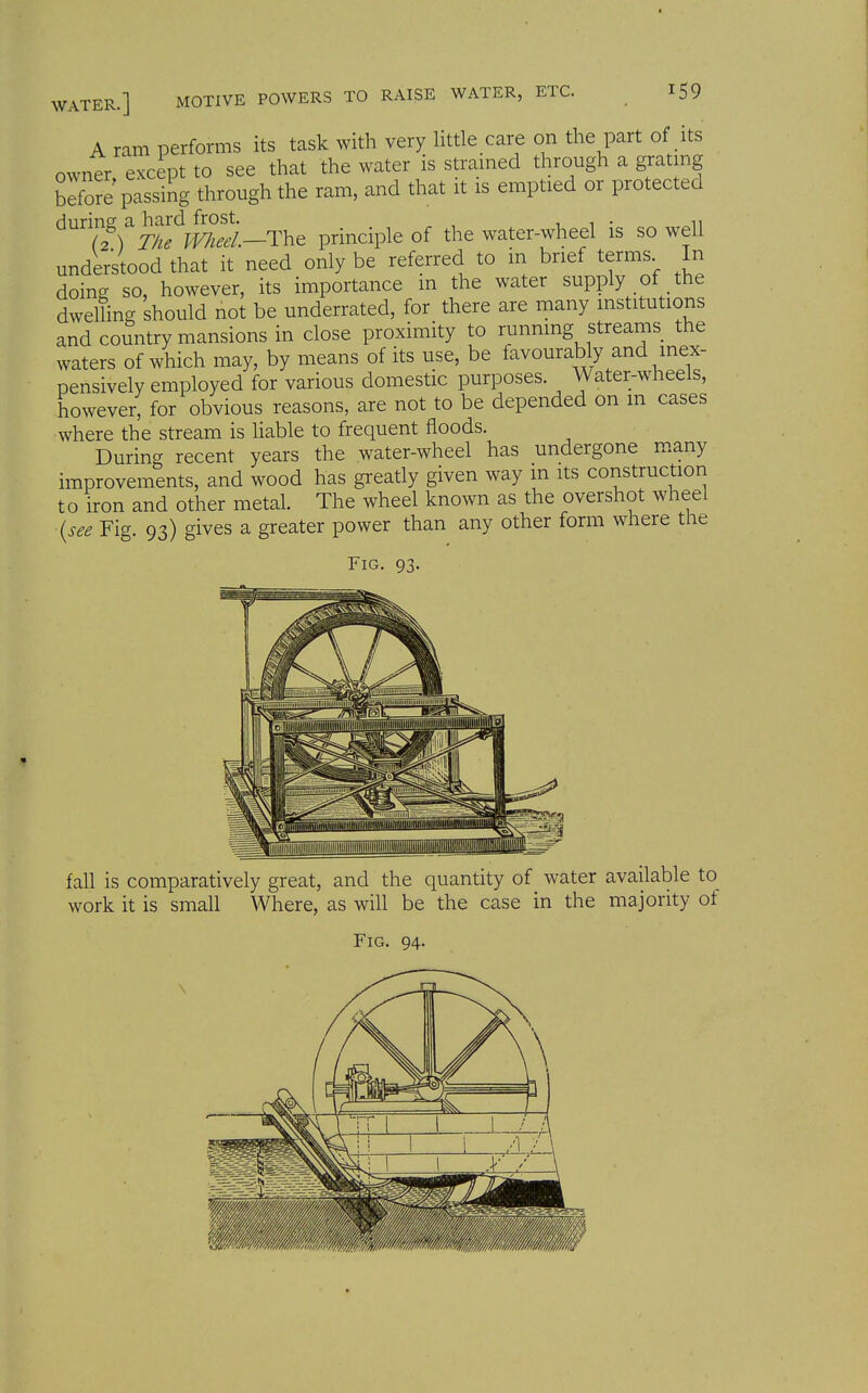 ETC. A ram performs its task with very little care on the part of its owner, except to see that the water is strained through a grating befo5e passing through the ram, and that it is emptied or protected during a hard frost. i 1 • (2) The W/iet'l.—The principle of the water-wheel is so well understood that it need only be referred to in brief terms In doing so, however, its importance m the water supply of the dwelling should not be underrated, for there are many institutions and country mansions in close proximity to running streams the waters of which may, by means of its use, be favourably and inex- pensively employed for various domestic purposes. Water-wheels, however, for obvious reasons, are not to be depended on m cases where the stream is liable to frequent floods. During recent years the water-wheel has undergone m.any improvements, and wood has greatly given way m its construction to iron and other metal. The wheel known as the overshot wheel {see Fig. 93) gives a greater power than any other form where the Fig. 93. fall is comparatively great, and the quantity of water available to work it is small Where, as will be the case in the majority ot