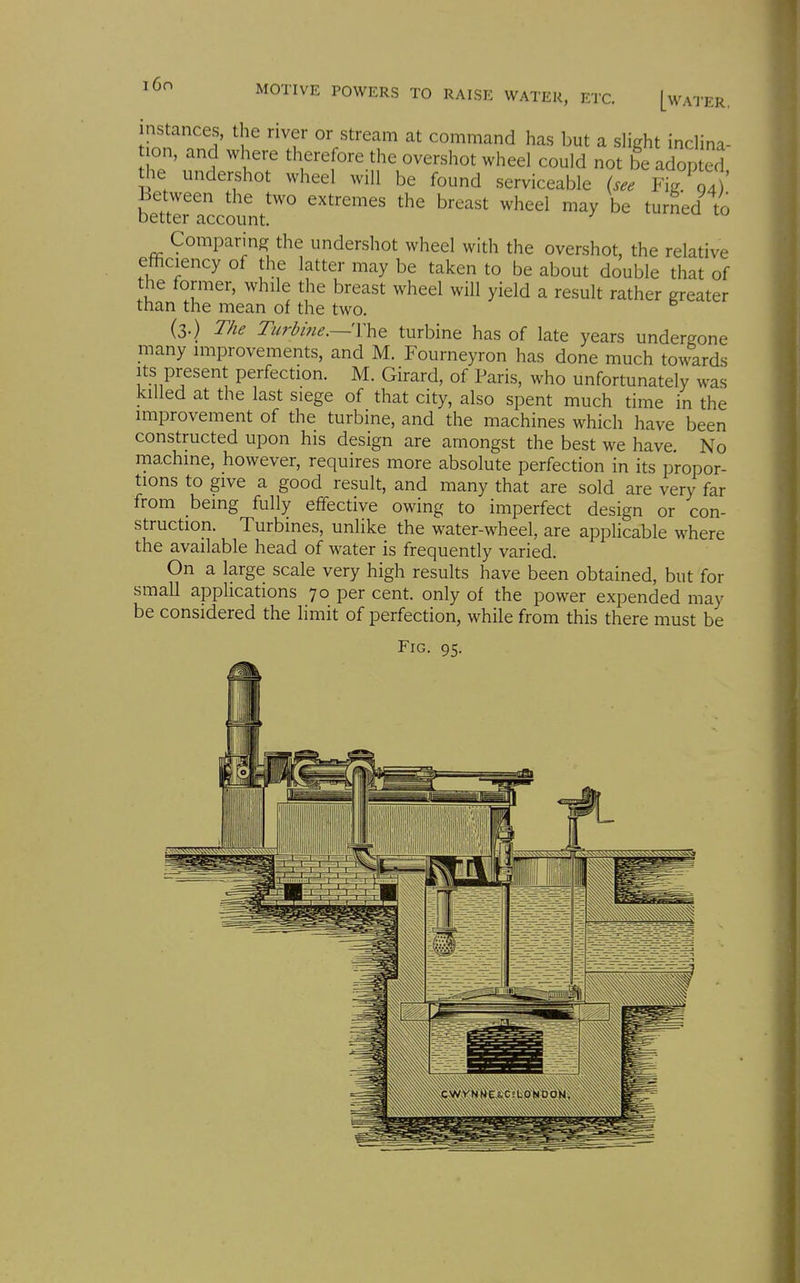 instances, the river or stream at command has but a slight inclina- lon, and where therefore the overshot wheel could not be adopted the undershot wheel will be found serviceable Fi/g4) Between the two extremes the breast wheel may be turned to better account. Comparing the undershot wheel with the overshot, the relative efficiency of the latter may be taken to be about double that of the former, while the breast wheel will yield a result rather greater than the mean of the two. (3.) The Turbine.—YhQ turbine has of late years undergone many improvements, and M. Fourneyron has done much towards Its present perfection. M. Girard, of Paris, who unfortunately was killed at the last siege of that city, also spent much time in the improvement of the turbine, and the machines which have been constructed upon his design are amongst the best we have. No machine, however, requires more absolute perfection in its propor- tions to give a good result, and many that are sold are very far from being fully effective owing to imperfect design or con- struction. Turbines, unlike the water-wheel, are applicable where the available head of water is frequently varied. On a large scale very high results have been obtained, but for small applications 70 per cent, only of the power expended may be considered the limit of perfection, while from this there must be