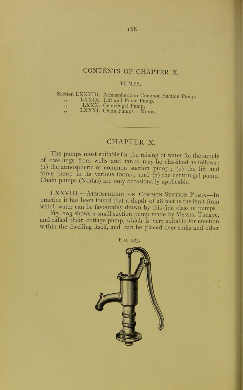 CONTENTS OF CHAPTER X. PUMPS. Section LXXVIII. Atmospheric or Common Suction Pump. ,, LXXIX. Lift and Force Pump. ,, LXXX. Centrifugal Pump. LXXXI. Chain Pumps. Norias. CHAPTER X. The pumps most suitable for the raising of water for the supply of dwelHngs from wells and tanks may be classified as follows : (i) the atmospheric or common suction pump ; (2) the lift and force pump in its various forms; and (3) the centrifugal pump. Cham pumps (Norias) are only occasionally applicable. LXXVIII.—Atmospheric or Common Suction Pump.—In practice it has been found that a depth of 28 feet is the limit from which water can be favourably drawn by this first class of pumps. Fig. 103 shows a small suction pump made by Messrs. Tangye, and called their cottage pump, which is very suitable for erection within the dwelling itself, and can be placed over sinks and other Fig. 103.