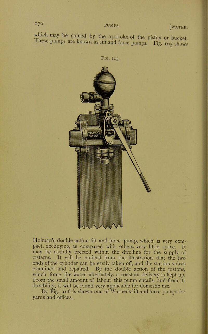 '7° PUMPS. which may be gained by the upstroke of the piston or bucket 1 hese pumps are known as lift and force pumps. Fig. 105 shows Fig. 105. Holman's double action lift and force pump, which is very com- pact, occupying, as compared with others, very little space. It may be usefully erected within the dwelling for the supply of cisterns. It will be noticed from the illustration that the two ends of the cylinder can be easily taken off, and the suction valves examined and repaired. By the double action of the pistons, which force the water alternately, a constant delivery is kept up. From the small amount of labour this pump entails, and from its durability, it will be found very applicable for domestic use. By Fig. 106 is shown one of Warner's lift and force pumps for yards and offices.