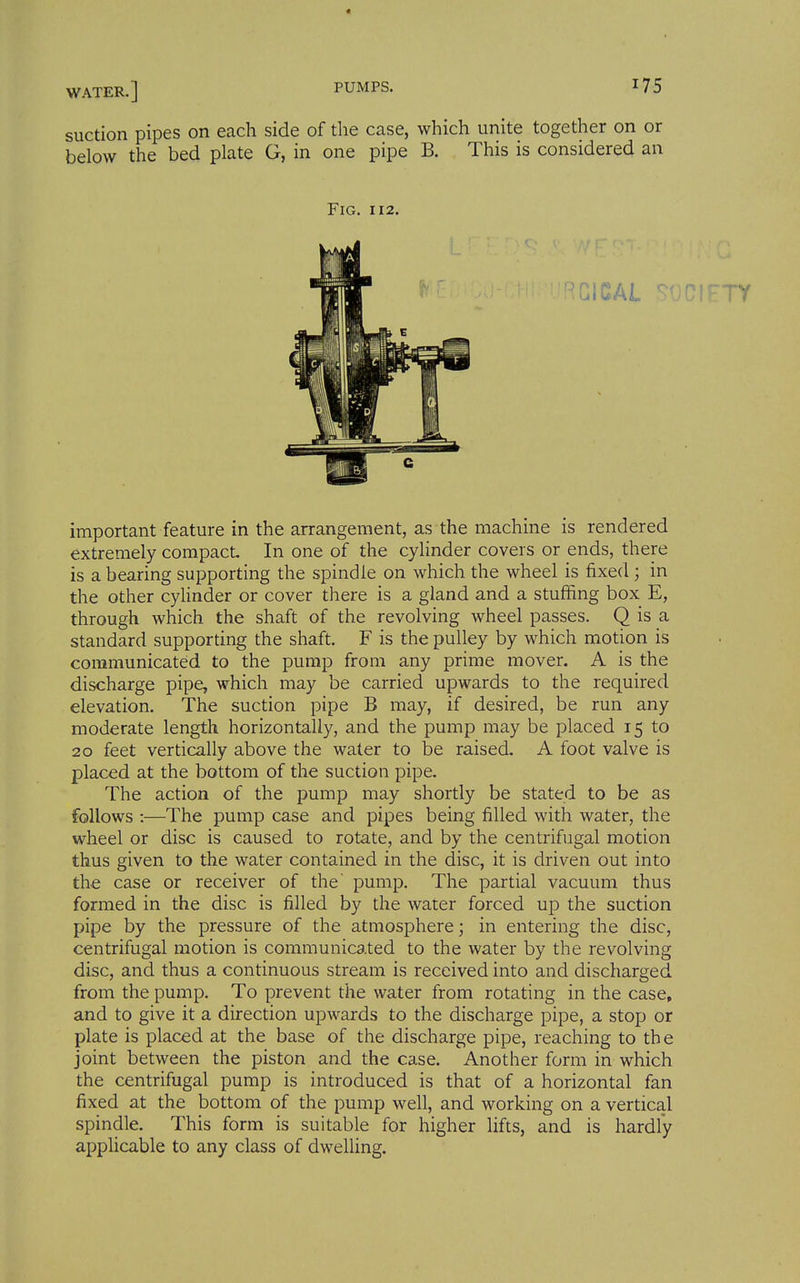 suction pipes on each side of the case, which unite together on or below the bed plate G, in one pipe B. This is considered an Fig. 112. important feature in the arrangement, as the machine is rendered extremely compact. In one of the cylinder covers or ends, there is a bearing supporting the spindle on which the wheel is fixed; in the other cyUnder or cover there is a gland and a stuffing box E, through which the shaft of the revolving wheel passes. Q is a standard supporting the shaft. F is the pulley by which motion is communicated to the pump from any prime mover. A is the discharge pipe, which may be carried upwards to the required elevation. The suction pipe B may, if desired, be run any moderate length horizontally, and the pump may be placed 15 to 20 feet vertically above the water to be raised. A foot valve is placed at the bottom of the suction pipe. The action of the pump may shortly be stated to be as follows :—The pump case and pipes being filled with water, the wheel or disc is caused to rotate, and by the centrifugal motion thus given to the water contained in the disc, it is driven out into the case or receiver of the' pump. The partial vacuum thus formed in the disc is filled by the water forced up the suction pipe by the pressure of the atmosphere; in entering the disc, centrifugal motion is communicated to the water by the revolving disc, and thus a continuous stream is received into and discharged from the pump. To prevent the water from rotating in the case, and to give it a direction upwards to the discharge pipe, a stop or plate is placed at the base of the discharge pipe, reaching to the joint between the piston and the case. Another form in which the centrifugal pump is introduced is that of a horizontal fan fixed at the bottom of the pump well, and working on a vertical spindle. This form is suitable for higher lifts, and is hardly apphcable to any class of dwelling.