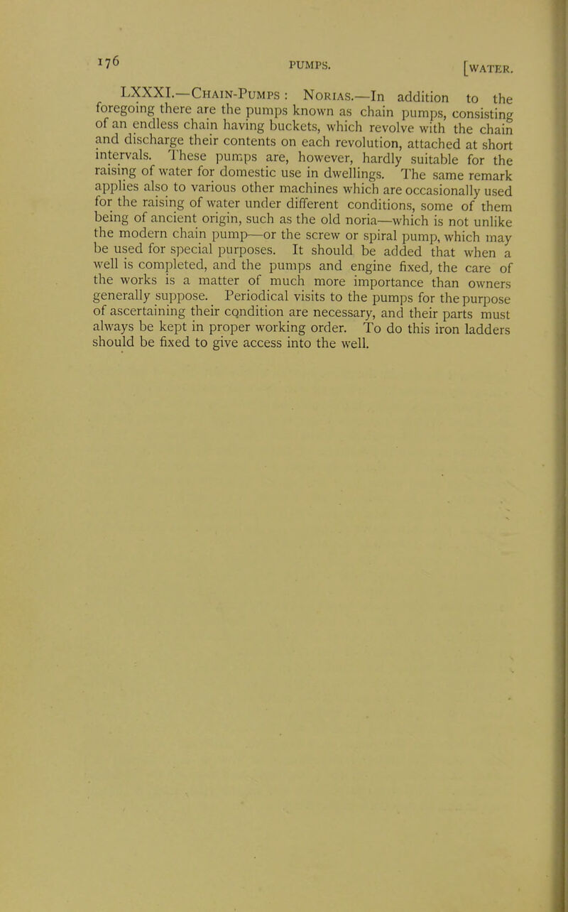 LXXXL—Chain-Pumps : Norias.—In addition to the foregoing there are the pumps known as chain pumps, consisting of an endless chain having buckets, which revolve with the chain and discharge their contents on each revolution, attached at short mtervals. These pumps are, however, hardly suitable for the raising of water for domestic use in dwellings. The same remark applies also to various other machines which are occasionally used for the raising of water under different conditions, some of them being of ancient origin, such as the old noria—which is not unlike the modern chain pump—or the screw or spiral pump, which may be used for special purposes. It should be added that when a well is completed, and the pumps and engine fixed, the care of the works is a matter of much more importance than owners generally suppose. Periodical visits to the pumps for the purpose of ascertaining their cqndition are necessary, and their parts must always be kept in proper working order. To do this iron ladders should be fixed to give access into the well.