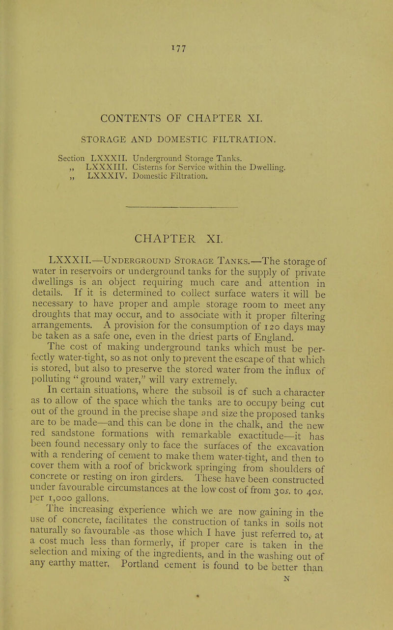 CONTENTS OF CHAPTER XI. STORAGE AND DOMESTIC FILTRATION. Section LXXXII. Underground Storage Tanks. LXXXIII. Cisterns for Service within the Dwelling. LXXXIV. Domestic Filtration. CHAPTER XI. LXXXII.—Underground Storage Tanks.—The storage of water in reservoirs or underground tanks for the supply of private dwelHngs is an object requiring much care and attention in details. If it is determined to collect surface waters it will be necessary to have proper and ample storage room to meet any droughts that may occur, and to associate with it proper filtering arrangements. A provision for the consumption of 120 days may be taken as a safe one, even in the driest parts of England. The cost of making underground tanks which must be per- fectly water-tight, so as not only to prevent the escape of that which is stored, but also to preserve the stored water from the influx of polluting  ground water, will vary extremely. In certain situations, where the subsoil is of such a character as to allow of the space which the tanks are to occupy being cut out of the ground in the precise shape and size the proposed tanks are to be made—and this can be done in the chalk, and the new red sandstone formations with remarkable exactitude—it has been found necessary only to face the surfaces of the excavation with a rendering of cement to make them water-tight, and then to cover them with a roof of brickwork springing from shoulders of concrete or resting on iron girders. These have been constructed under favourable circumstances at the low cost of from ^os. to 40^- per 1,000 gallons. The increasing experience which we are now gaining in the use of concrete, facilitates the construction of tanks in soils not naturally so favourable -as those which I have just referred to at a cost much less than formerly, if proper care is taken in the selection and mixmg of the ingredients, and in the washing out of any earthy matter. Portland cement is found to be better than n