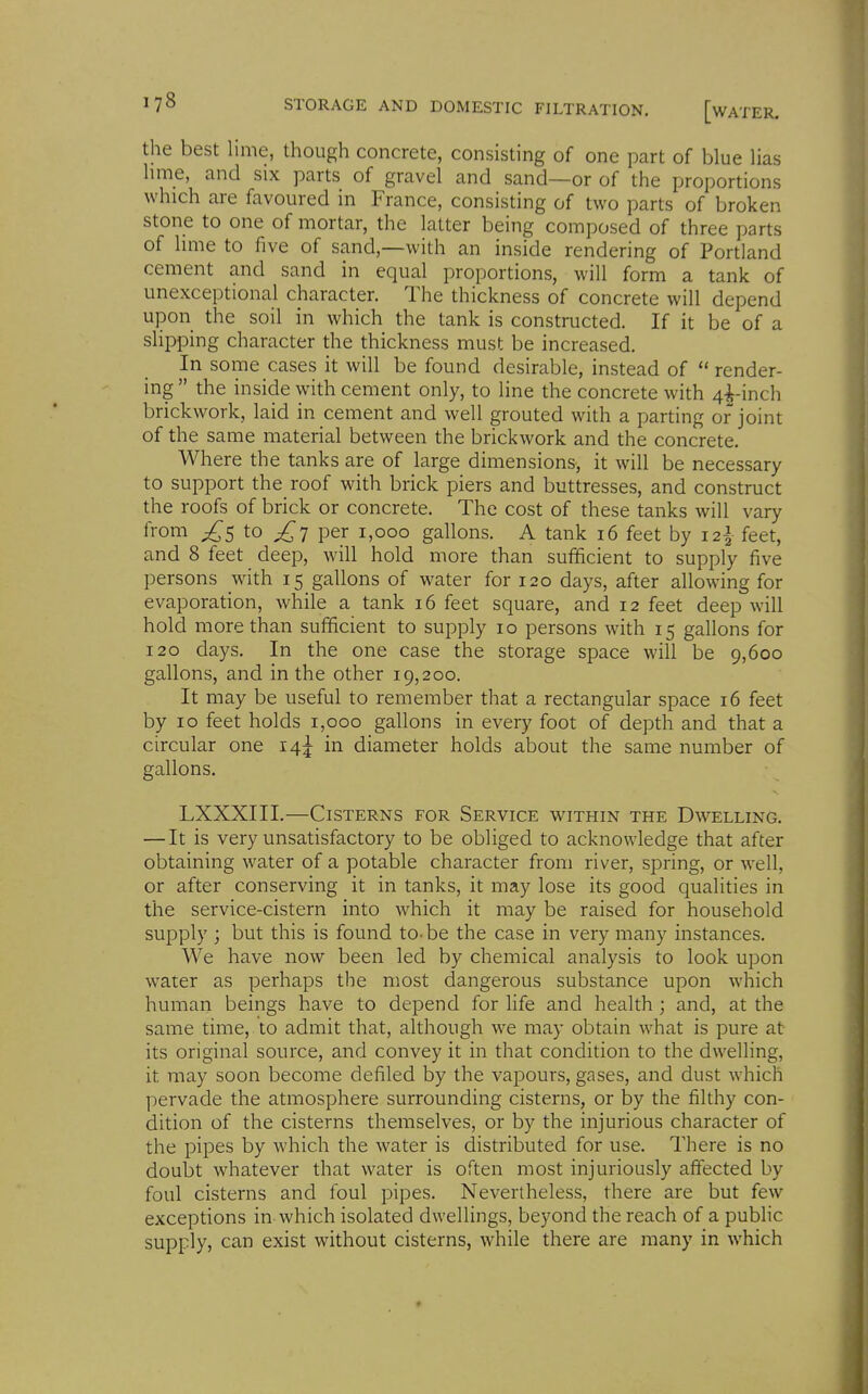 the best lime, though concrete, consisting of one part of blue lias hme, and six parts of gravel and sand—or of the proportions which are favoured in France, consisting of two parts of broken stone to one of mortar, the latter being composed of three parts of hme to five of sand,—with an inside rendering of Portland cement and sand in equal proportions, will form a tank of unexceptional character. The thickness of concrete will depend upon the soil in which the tank is constructed. If it be of a slipping character the thickness must be increased. In some cases it will be found desirable, instead of  render- ing  the inside with cement only, to line the concrete with 4^-inch brickwork, laid in cement and well grouted with a parting or joint of the same material between the brickwork and the concrete. Where the tanks are of large dimensions, it will be necessary to support the roof with brick piers and buttresses, and construct the roofs of brick or concrete. The cost of these tanks will vary from ;;^5 to ^7 per 1,000 gallons. A tank 16 feet by i2| feet, and 8 feet deep, will hold more than sufficient to supply five persons with 15 gallons of water for 120 days, after allowing for evaporation, while a tank 16 feet square, and 12 feet deep will hold more than sufficient to supply 10 persons with 15 gallons for 120 days. In the one case the storage space will be 9,600 gallons, and in the other 19,200. It may be useful to remember that a rectangular space 16 feet by 10 feet holds 1,000 gallons in every foot of depth and that a circular one 14^ in diameter holds about the same number of gallons, LXXXIII.—Cisterns for Service within the Dwelling. — It is very unsatisfactory to be obliged to acknowledge that after obtaining water of a potable character from river, spring, or well, or after conserving it in tanks, it may lose its good qualities in the service-cistern into which it may be raised for household supply ; but this is found to-be the case in very many instances. We have now been led by chemical analysis to look upon water as perhaps the most dangerous substance upon which human beings have to depend for life and health ; and, at the same time, to admit that, although we may obtain what is pure at its original source, and convey it in that condition to the dwelling, it may soon become defiled by the vapours, gases, and dust which ]:)ervade the atmosphere surrounding cisterns, or by the filthy con- dition of the cisterns themselves, or by the injurious character of the pipes by which the water is distributed for use. There is no doubt whatever that water is often most injuriously affected by foul cisterns and foul pipes. Nevertheless, there are but few exceptions in which isolated dwellings, beyond the reach of a public supply, can exist without cisterns, while there are many in which