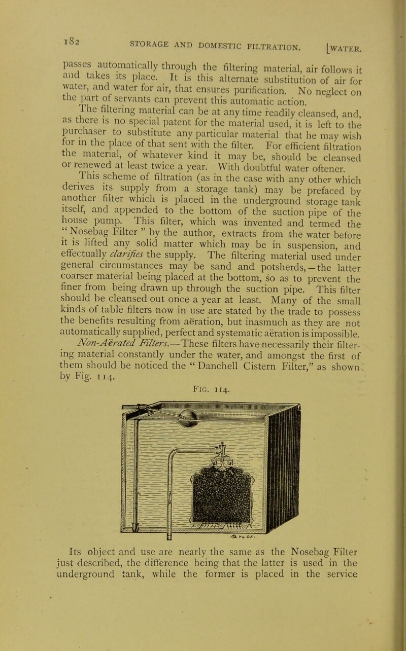 [water. passes automatically through the filtering material, air follows it and takes its place. It is this alternate substitution of air for water, and water for air, that ensures purification. No neglect on the part of servants can prevent this automatic action. 1 he filtering material can be at any time readily cleansed, and as there is no special patent for the material used, it is left to the purchaser to substitute any particular material that he may wish for in the place of that sent with the filter. For efficient filtration the material, of whatever kind it may be, should be cleansed or renewed at least twice a year. With doubtful water oftener. This scheme of filtration (as in the case with any other which derives its supply from a storage tank) may be prefaced by another filter which is placed in the underground storage tank Itself, and appended to the bottom of the suction pipe of the house pump. This filter, which was invented and termed the Nosebag Filter  by the author, extracts from the water before It is lifted any solid matter which may be in suspension, and effectually clarifies the supply. The filtering material used under general circumstances may be sand and potsherds, - the latter coarser material being placed at the bottom, so as to prevent the finer from being drawn up through the suction pipe. This filter should be cleansed out once a year at least. Many of the small kinds of table filters now in use are stated by the trade to possess the benefits resulting from aeration, but inasmuch as they are not automatically supplied, perfect and systematic aeration is impossible. Non-Aerated Filters.—These filters have necessarily their filter- ing material constantly under the water, and amongst the first of them should be noticed the  Danchell Cistern Filter, as shown. by Fig. 114. Y\G. 114. Its object and use are nearly the same as the Nosebag Filter just described, the difference being that the latter is used in the underground tank, while the former is placed in the service
