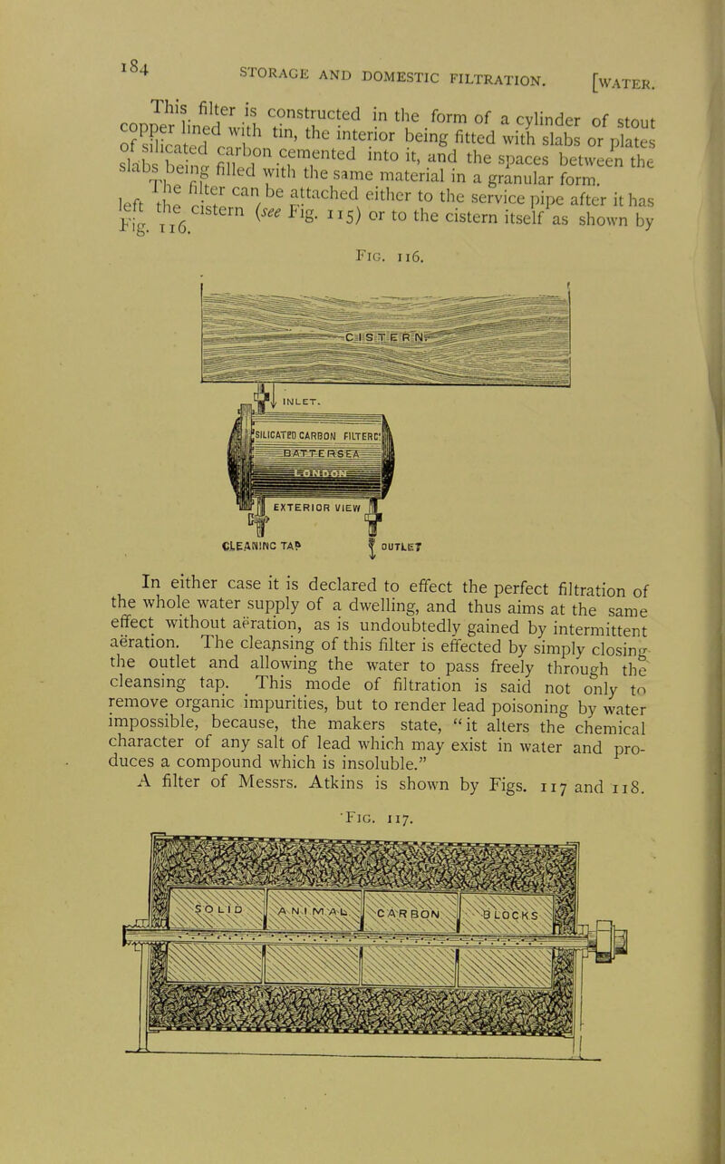 nrsJ^'l ^'i^'* -'^ constructed in the form of a cylinder of stout o? sS?ca^d oTho ^'rr^' ^^^^ ^^^ ^l^b^ or plate slab be fi?Wi ^fT''^'^ 1^^^^^^^ the Slabs being filled with the same material in a granular form. left the rif/: p^'^'^. '^'^ ^^^vice pipe after it has left the^ cistern (see Pig. 115) or to the cistern itself as shown by Fig. 116. CtEANlNC TA? OUTLET In either case it is declared to effect the perfect filtration of the whole water supply of a dwelling, and thus aims at the same effect without aeration, as is undoubtedly gained by intermittent aeration. The cleansing of this filter is effected by simply closing the outlet and allowing the water to pass freely through the cleansing tap. This mode of filtration is said not only to remove organic impurities, but to render lead poisoning by water impossible, because, the makers state, it alters the chemical character of any salt of lead which may exist in water and pro- duces a compound which is insoluble. A filter of Messrs. Atkins is shown by Figs. 117 and 118.