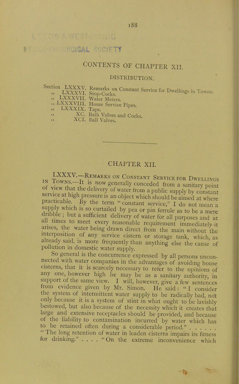 CONTENTS OF CHAPTER XII. DISTRIBUTION.  LXXXVII. Water Meters. LXXXVIII. House Service Pines LXXXIX. Taps.  XC. Bath Valves and Cocks. XCI. Ball Valves. CHAPTER XIL m T^wn^^'T;^^^^''' Constant Service for Dwellings IN AowNS.-It IS now generally conceded from a sanitary point servkTat hth ''''^^^^ of water from a public supply by co'nS service at high pressure is an object which should be aimed at where practicable. By the term  constant service, I do not mean a supply which IS so curtailed by pea or pin ferrule as to be a mere diibble ; but a sufficient delivery of water for all purposes and at all times to meet every reasonable requirement immediately it arises, the water being drawn direct from the main without the interposition of any service cistern or storage tank, which, as already said, is more frequendy than anything else the cause of pollution in domestic water supply. So general is the concurrence expressed by all persons uncon- nected with water companies in the advantages of avoiding house cisterns, that it is scarcely necessary to refer to the opinions of any one, however high he may be as a sanitary authority, in support of the same view. I will, however, give a few sentences from evidence given by Mr. Simon. He said: I consider the system of intermittent water supply to be radically bad, not only because it is a system of stint in what ought to be lavishly bestowed, but also because of the necessity which it creates that large and extensive receptacles should be provided, and because of the liability to contamination incurred by water which has to be retained often during a considerable period.  The long retention of water in leaden cisterns impairs its fitness for drinking, . . . .  On the extreme inconvenience which