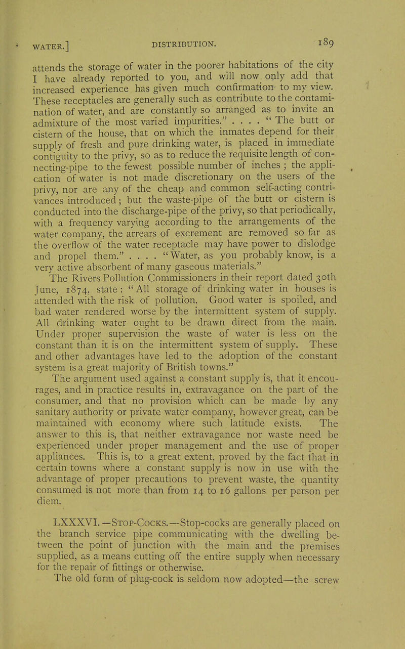 attends the storage of water in the poorer habitations of the city I have already reported to you, and will now only add that increased experience has given much confirmation to my view. These receptacles are generally such as contribute to the contami- nation of water, and are constantly so arranged as to invite an admixture of the most varied impurities. . . . . The butt or cistern of the house, that on which the inmates depend for their supply of fresh and pure drinking water, is placed in immediate contiguity to the privy, so as to reduce the requisite length of con- necting-pipe to the fewest possible number of inches ; the appli- cation of water is not made discretionary on the users of the privy, nor are any of the cheap and common self-acting contri- vances introduced; but the waste-pipe of the butt or cistern is conducted into the discharge-pipe of the privy, so that periodically, with a frequency varying according to the arrangements of the water company, the arrears of excrement are removed so far as the overflow of the v/ater receptacle may have power to dislodge and propel them. .... Water, as you probably know, is a very active absorbent of many gaseous materials. The Rivers Pollution Commissioners in their report dated 30th June, 1874, state: All storage of drinking water in houses is attended with the risk of pollution. Good water is spoiled, and bad water rendered worse by the intermittent system of supply. All drinking water ought to be drawn direct from the main. Under proper supervision the waste of water is less on the constant than it is on the intermittent system of supply. These and other advantages have led to the adoption of the constant system is a great majority of British towns. The argument used against a constant supply is, that it encou- rages, and in practice results in, extravagance on the part of the consumer, and that no provision which can be made by any sanitary authority or private water company, however great, can be maintained with economy where such latitude exists. The answer to this is, that neither extravagance nor waste need be experienced under proper management and the use of proper appliances. This is, to a great extent, proved by the fact that in certain towns where a constant supply is now in use with the advantage of proper precautions to prevent waste, the quantity consumed is not more than from 14 to 16 gallons per person per diem. LXXXVI.—Stop-Cocks.—Stop-cocks are generally placed on the branch service pipe communicating with the dwelling be- tween the point of junction with the main and the premises supplied, as a means cutting off the entire supply when necessary for the repair of fittings or otherwise. The old form of plug-cock is seldom now adopted—the screw