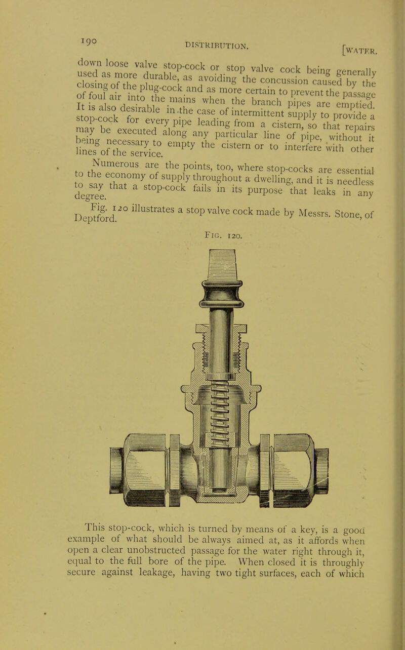 [water. I also desirable in .the case of intermittent Lpply to prov de a n a b^^^ leading from a cister^.'s^thn ^ir may oe executed along any particular 1 ne of pipe without it iin:?of ^^^^^^ - - wu^othj: tn ^^^^^ Stop-cocks are essential to the economy of supply throughout a dwelling, and it is needles degree. ' ''^ ^ purpose'that leaks fn any Dep^fb^d.' ^ stop valve cock made by Messrs. Stone, of Fig. 120. This stop-cock, which is turned by means of a key, is a good example of what should be always aimed at, as it affords when open a clear unobstructed passage for the water right through it, equal to the full bore of the pipe. When closed it is throughly secure against leakage, having two tight surfaces, each of which