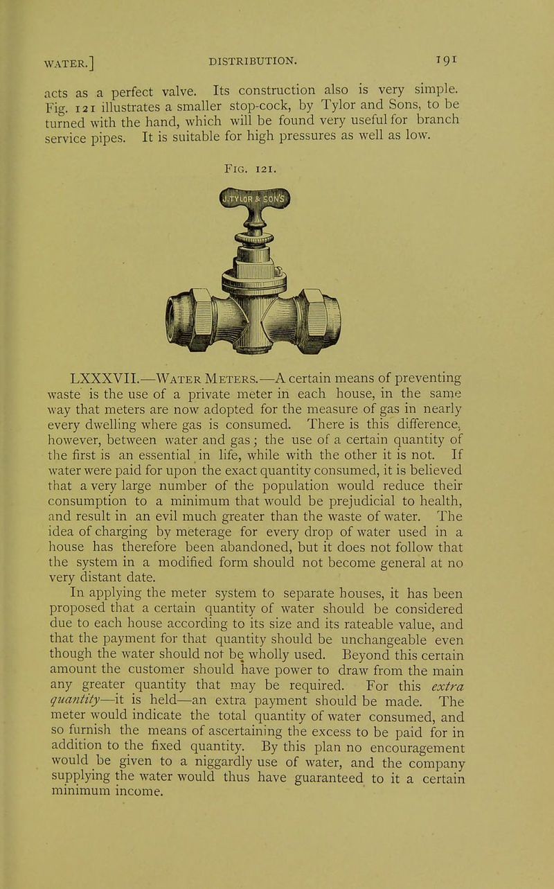 nets as a perfect valve. Its construction also is very simple. Fig. 121 illustrates a smaller stop-cock, by Tylor and Sons, to be turned with the hand, which will be found very useful for branch service pipes. It is suitable for high pressures as well as low. Fig. 121. LXXXVII.—Water Meters.—A certain means of preventing waste is the use of a private meter in each house, in the same way that meters are now adopted for the measure of gas in nearly every dwelling where gas is consumed. There is this differencCj however, between water and gas; the use of a certain quantity of the first is an essential in life, while with the other it is not. If water were paid for upon the exact quantity consumed, it is believed that a very large number of the population would reduce their consumption to a minimum that would be prejudicial to health, and result in an evil much greater than the waste of water. The idea of charging by meterage for every drop of water used in a house has therefore been abandoned, but it does not follow that the system in a modified form should not become general at no very distant date. In applying the meter system to separate houses, it has been proposed that a certain quantity of water should be considered due to each house according to its size and its rateable value, and that the payment for that quantity should be unchangeable even though the water should not be wholly used. Beyond this certain amount the customer should have power to draw from the main any greater quantity that may be required. For this extra quantity—it is held—an extra payment should be made. The meter would indicate the total quantity of water consumed, and so furnish the means of ascertaining the excess to be paid for in addition to the fixed quantity. By this plan no encouragement would be given to a niggardly use of water, and the company supplying the water would thus have guaranteed to it a certain minimum income.