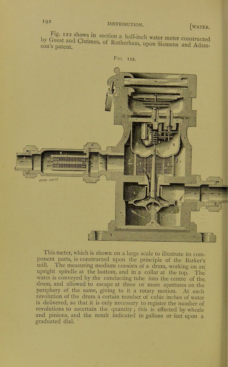DISTRIIiUTION, [water. by clL^MriLZ't .1 ^f-''^ '^'^ constructed >io.i iStenf ' 1^°''^*=. Pon Siemens and Adam- This meter, which is shown on a large scale to illustrate its com- ponent parts, is constructed upon the principle of the Barker's mill. The measuring medium consists oi a drum, working on an upright spindle at the bottom, and in a collar at the top. The water is conveyed by the conducting tube into the centre of the drum, and allowed to escape at three or more apertures on the periphery of the same, giving to it a rotary motion. At each revolution of the drum a certain number of cubic inches of water is delivered, so that it is only necessary to register the number of revolutions to ascertain the quantity; this is effected by wheels and pinions, and the result indicated in gallons or feet upon a graduated dial.