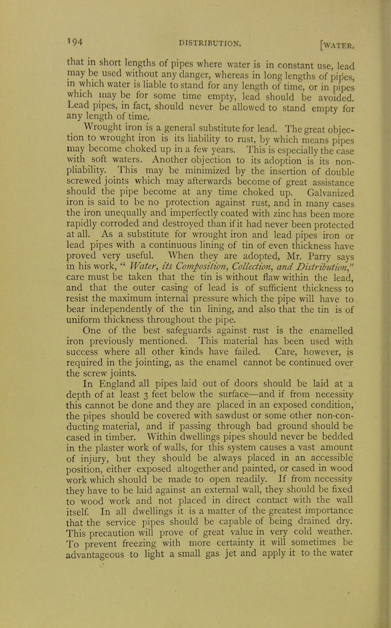 that in short lengths of pipes where water is in constant use, lead may be used without any danger, whereas in long lengths of pipes, in which water is liable to stand for any length of time, or in pipes which iiiay be for some time empty, lead should be avoided. Lead pipes, in fact, should never be allowed to stand empty for any length of time. Wrought iron is a general substitute for lead. The great objec- tion to wrought iron is its liability to rust, by which means pipes may become choked up in a few years. This is especially the case with soft waters. Another objection to its adoption is its non- pHability. This may be minimized by the insertion of double screwed joints which may afterwards become of great assistance should the pipe become at any time choked up. Galvanized iron is said to be no protection against rust, and in many cases the iron unequally and imperfectly coated with zinc has been more rapidly corroded and destroyed than if it had never been protected at all. As a substitute for wrought iron and lead pipes iron or lead pipes with a continuous lining of tin of even thickness have proved very useful. When they are adopted, Mr. Parry says in his work, Water, its Composition, Collection, and Distribution, care must be taken that the tin is without flaw within the lead, and that the outer casing of lead is of sufficient thickness to resist the maximum internal pressure which the pipe will have to bear independently of the tin lining, and also that the tin is of uniform thickness throughout the pipe. One of the best safeguards against rust is the enamelled iron previously mentioned. This material has been used with success where all other kinds have failed. Care, however, is required in the jointing, as the enamel cannot be continued over the screw joints. In England all pipes laid out of doors should be laid at a depth of at least 3 feet below the surface—and if from necessity this cannot be done and they are placed in an exposed condition, the pipes should be covered with sawdust or some other non-con- ducting material, and if passing through bad ground should be cased in timber. Within dwellings pipes should never be bedded in the plaster work of walls, for this system causes a vast amount of injury, but they should be always placed in an accessible position, either exposed altogether and painted, or cased in wood work which should be made to open readily. If from necessity they have to be laid against an external wall, they should be fixed to wood work and not placed in direct contact with the wall itself. In all dwellings it is a matter of the greatest importance that the service pipes should be capable of being drained dry. This precaution will prove of great value in very cold weather. To prevent freezing with more certainty it will sometimes be advantageous to light a small gas jet and apply it to the water
